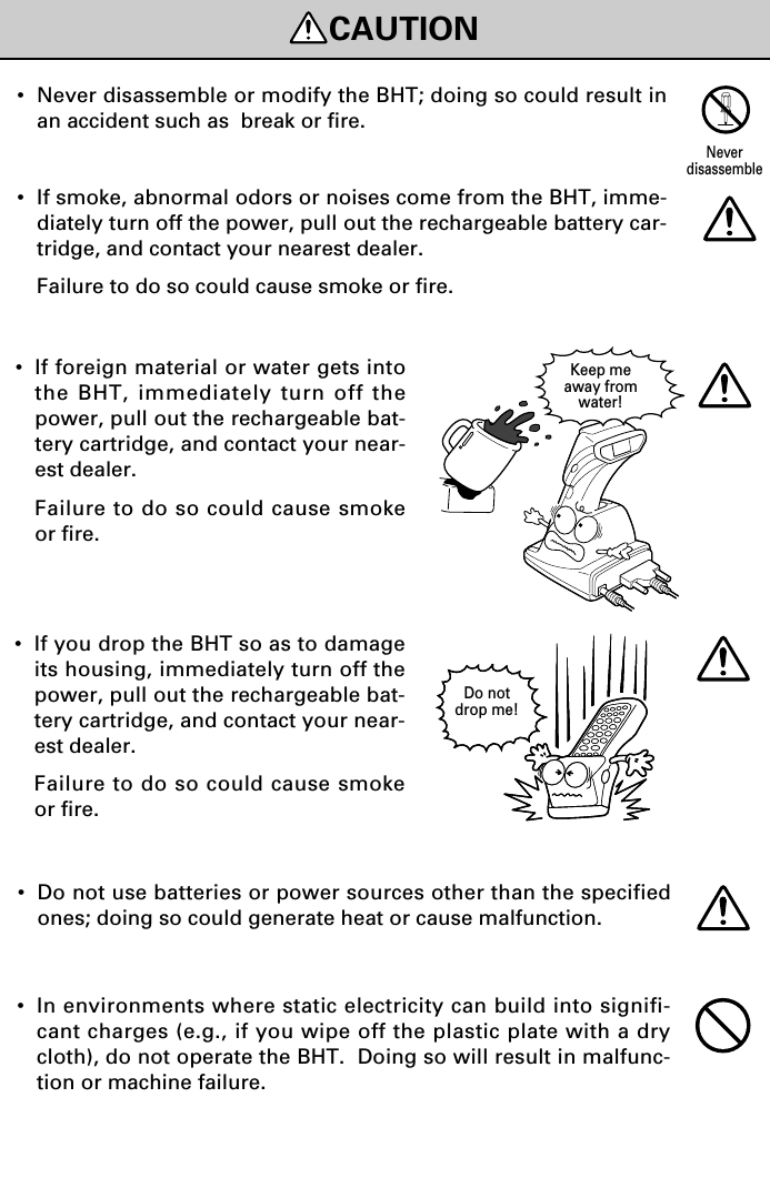 CAUTIONDo notdrop me!Keep meaway fromwater!•If foreign material or water gets intothe BHT, immediately turn off thepower, pull out the rechargeable bat-tery cartridge, and contact your near-est dealer.Failure to do so could cause smokeor fire.•If you drop the BHT so as to damageits housing, immediately turn off thepower, pull out the rechargeable bat-tery cartridge, and contact your near-est dealer.Failure to do so could cause smokeor fire.•Never disassemble or modify the BHT; doing so could result inan accident such as  break or fire.•If smoke, abnormal odors or noises come from the BHT, imme-diately turn off the power, pull out the rechargeable battery car-tridge, and contact your nearest dealer.Failure to do so could cause smoke or fire.•In environments where static electricity can build into signifi-cant charges (e.g., if you wipe off the plastic plate with a drycloth), do not operate the BHT.  Doing so will result in malfunc-tion or machine failure.Neverdisassemble•Do not use batteries or power sources other than the specifiedones; doing so could generate heat or cause malfunction.