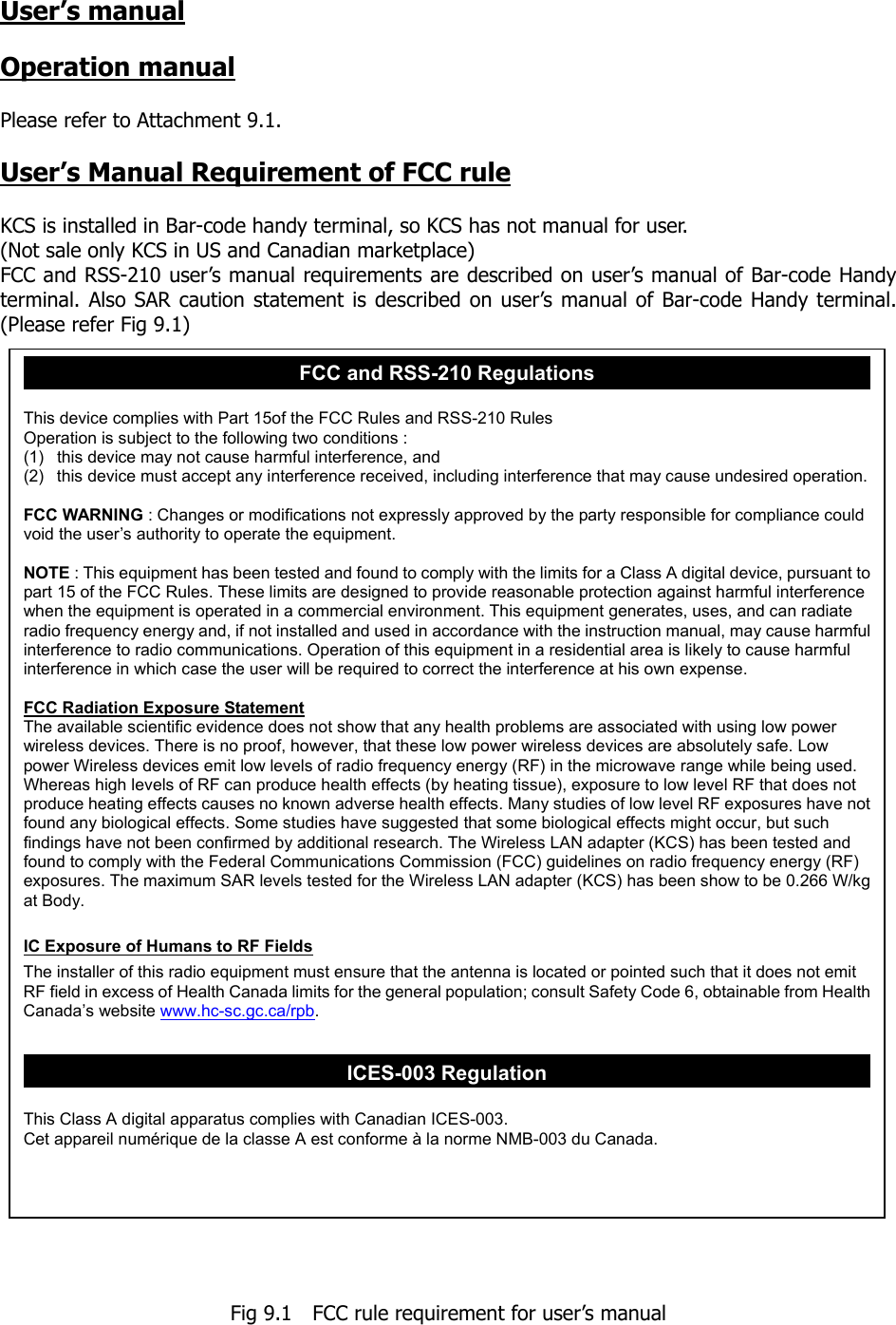 User’s manual  Operation manual  Please refer to Attachment 9.1.  User’s Manual Requirement of FCC rule  KCS is installed in Bar-code handy terminal, so KCS has not manual for user. (Not sale only KCS in US and Canadian marketplace) FCC and RSS-210 user’s manual requirements are described on user’s manual of Bar-code Handy terminal. Also SAR caution statement is described on user’s manual of Bar-code Handy terminal. (Please refer Fig 9.1)                                        Fig 9.1    FCC rule requirement for user’s manual FCC and RSS-210 Regulations  This device complies with Part 15of the FCC Rules and RSS-210 Rules Operation is subject to the following two conditions : (1)  this device may not cause harmful interference, and (2)  this device must accept any interference received, including interference that may cause undesired operation. FCC WARNING : Changes or modifications not expressly approved by the party responsible for compliance could void the user’s authority to operate the equipment.  NOTE : This equipment has been tested and found to comply with the limits for a Class A digital device, pursuant to part 15 of the FCC Rules. These limits are designed to provide reasonable protection against harmful interference when the equipment is operated in a commercial environment. This equipment generates, uses, and can radiate radio frequency energy and, if not installed and used in accordance with the instruction manual, may cause harmful interference to radio communications. Operation of this equipment in a residential area is likely to cause harmful interference in which case the user will be required to correct the interference at his own expense.  FCC Radiation Exposure Statement The available scientific evidence does not show that any health problems are associated with using low power wireless devices. There is no proof, however, that these low power wireless devices are absolutely safe. Low power Wireless devices emit low levels of radio frequency energy (RF) in the microwave range while being used.   Whereas high levels of RF can produce health effects (by heating tissue), exposure to low level RF that does not produce heating effects causes no known adverse health effects. Many studies of low level RF exposures have not found any biological effects. Some studies have suggested that some biological effects might occur, but such findings have not been confirmed by additional research. The Wireless LAN adapter (KCS) has been tested and found to comply with the Federal Communications Commission (FCC) guidelines on radio frequency energy (RF) exposures. The maximum SAR levels tested for the Wireless LAN adapter (KCS) has been show to be 0.266 W/kg at Body.  IC Exposure of Humans to RF Fields The installer of this radio equipment must ensure that the antenna is located or pointed such that it does not emit RF field in excess of Health Canada limits for the general population; consult Safety Code 6, obtainable from Health Canada’s website www.hc-sc.gc.ca/rpb.  ICES-003 Regulation  This Class A digital apparatus complies with Canadian ICES-003. Cet appareil numérique de la classe A est conforme à la norme NMB-003 du Canada. 