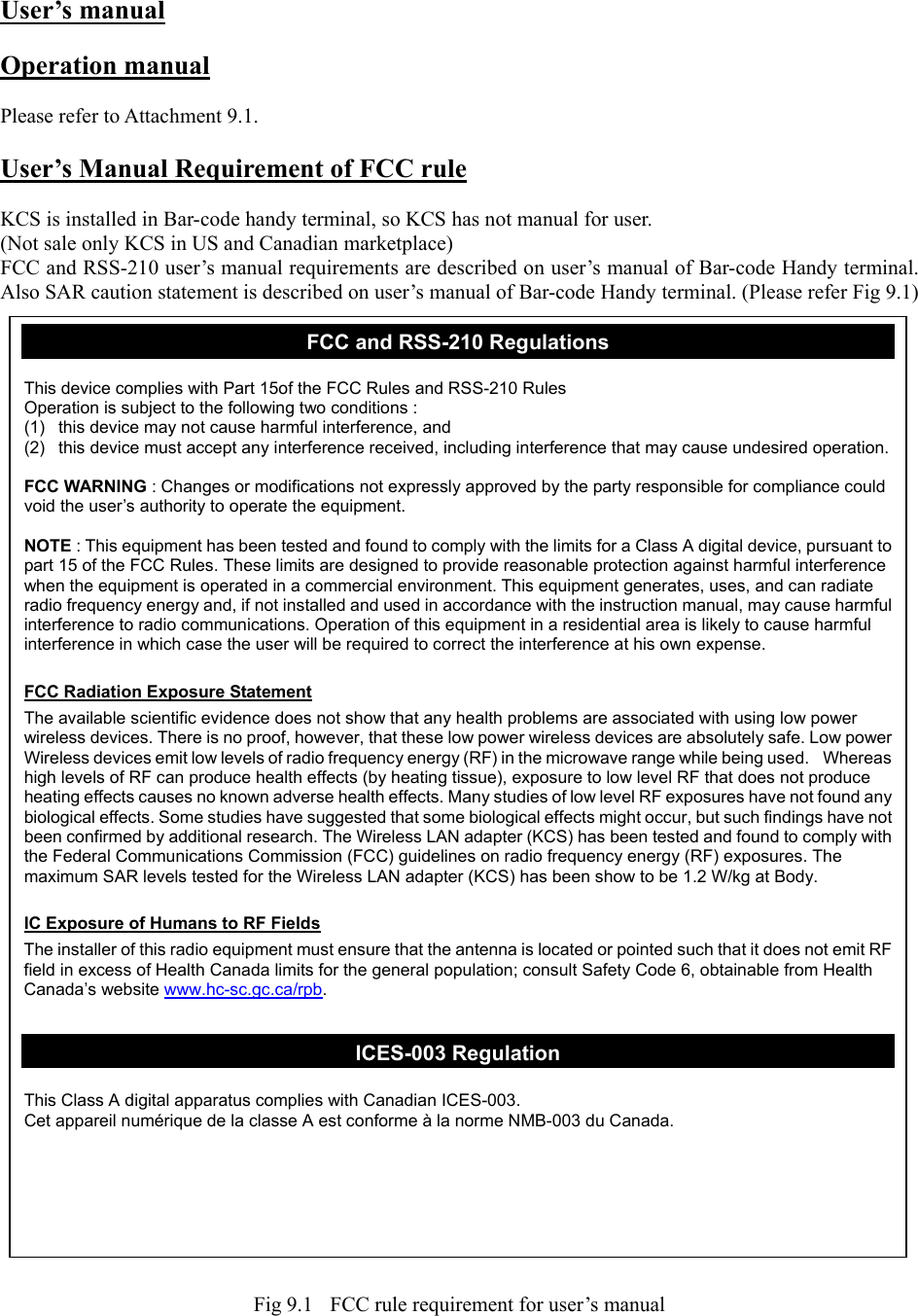 User’s manual  Operation manual  Please refer to Attachment 9.1.  User’s Manual Requirement of FCC rule  KCS is installed in Bar-code handy terminal, so KCS has not manual for user. (Not sale only KCS in US and Canadian marketplace) FCC and RSS-210 user’s manual requirements are described on user’s manual of Bar-code Handy terminal. Also SAR caution statement is described on user’s manual of Bar-code Handy terminal. (Please refer Fig 9.1)                                          Fig 9.1    FCC rule requirement for user’s manual FCC and RSS-210 Regulations  This device complies with Part 15of the FCC Rules and RSS-210 Rules Operation is subject to the following two conditions : (1)  this device may not cause harmful interference, and (2)  this device must accept any interference received, including interference that may cause undesired operation.  FCC WARNING : Changes or modifications not expressly approved by the party responsible for compliance could void the user’s authority to operate the equipment.  NOTE : This equipment has been tested and found to comply with the limits for a Class A digital device, pursuant to part 15 of the FCC Rules. These limits are designed to provide reasonable protection against harmful interference when the equipment is operated in a commercial environment. This equipment generates, uses, and can radiate radio frequency energy and, if not installed and used in accordance with the instruction manual, may cause harmful interference to radio communications. Operation of this equipment in a residential area is likely to cause harmful interference in which case the user will be required to correct the interference at his own expense.  FCC Radiation Exposure Statement The available scientific evidence does not show that any health problems are associated with using low power wireless devices. There is no proof, however, that these low power wireless devices are absolutely safe. Low power Wireless devices emit low levels of radio frequency energy (RF) in the microwave range while being used.    Whereas high levels of RF can produce health effects (by heating tissue), exposure to low level RF that does not produce heating effects causes no known adverse health effects. Many studies of low level RF exposures have not found any biological effects. Some studies have suggested that some biological effects might occur, but such findings have not been confirmed by additional research. The Wireless LAN adapter (KCS) has been tested and found to comply with the Federal Communications Commission (FCC) guidelines on radio frequency energy (RF) exposures. The maximum SAR levels tested for the Wireless LAN adapter (KCS) has been show to be 1.2 W/kg at Body.  IC Exposure of Humans to RF Fields The installer of this radio equipment must ensure that the antenna is located or pointed such that it does not emit RF field in excess of Health Canada limits for the general population; consult Safety Code 6, obtainable from Health Canada’s website www.hc-sc.gc.ca/rpb.  ICES-003 Regulation  This Class A digital apparatus complies with Canadian ICES-003. Cet appareil numérique de la classe A est conforme à la norme NMB-003 du Canada. 