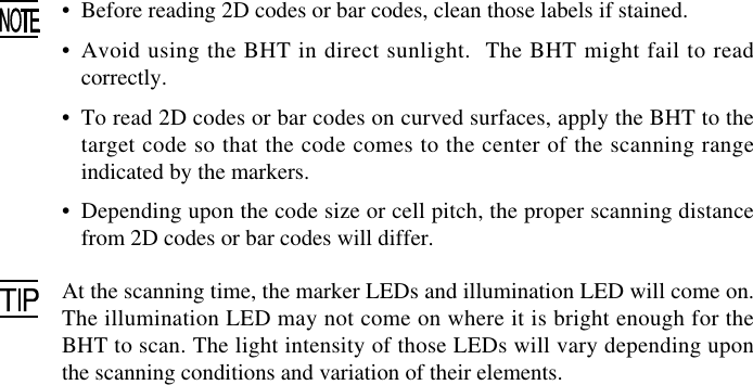 •Before reading 2D codes or bar codes, clean those labels if stained.•Avoid using the BHT in direct sunlight.  The BHT might fail to readcorrectly.•To read 2D codes or bar codes on curved surfaces, apply the BHT to thetarget code so that the code comes to the center of the scanning rangeindicated by the markers.•Depending upon the code size or cell pitch, the proper scanning distancefrom 2D codes or bar codes will differ.At the scanning time, the marker LEDs and illumination LED will come on.The illumination LED may not come on where it is bright enough for theBHT to scan. The light intensity of those LEDs will vary depending uponthe scanning conditions and variation of their elements.