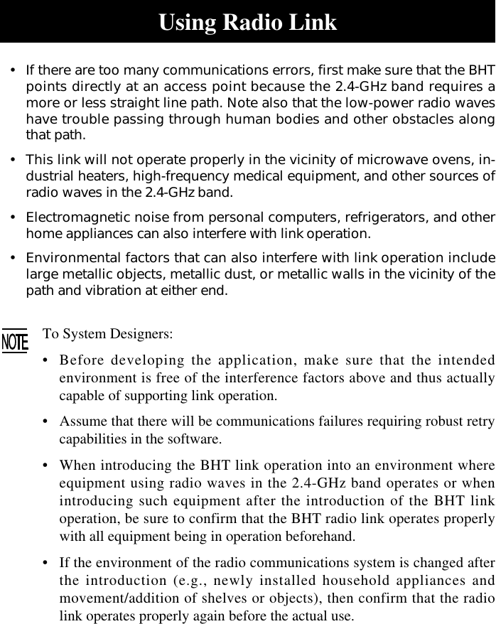 Using Radio Link•If there are too many communications errors, first make sure that the BHTpoints directly at an access point because the 2.4-GHz band requires amore or less straight line path. Note also that the low-power radio waveshave trouble passing through human bodies and other obstacles alongthat path.•This link will not operate properly in the vicinity of microwave ovens, in-dustrial heaters, high-frequency medical equipment, and other sources ofradio waves in the 2.4-GHz band.•Electromagnetic noise from personal computers, refrigerators, and otherhome appliances can also interfere with link operation.•Environmental factors that can also interfere with link operation includelarge metallic objects, metallic dust, or metallic walls in the vicinity of thepath and vibration at either end.To System Designers:•Before developing the application, make sure that the intendedenvironment is free of the interference factors above and thus actuallycapable of supporting link operation.•Assume that there will be communications failures requiring robust retrycapabilities in the software.•When introducing the BHT link operation into an environment whereequipment using radio waves in the 2.4-GHz band operates or whenintroducing such equipment after the introduction of the BHT linkoperation, be sure to confirm that the BHT radio link operates properlywith all equipment being in operation beforehand.•If the environment of the radio communications system is changed afterthe introduction (e.g., newly installed household appliances andmovement/addition of shelves or objects), then confirm that the radiolink operates properly again before the actual use.