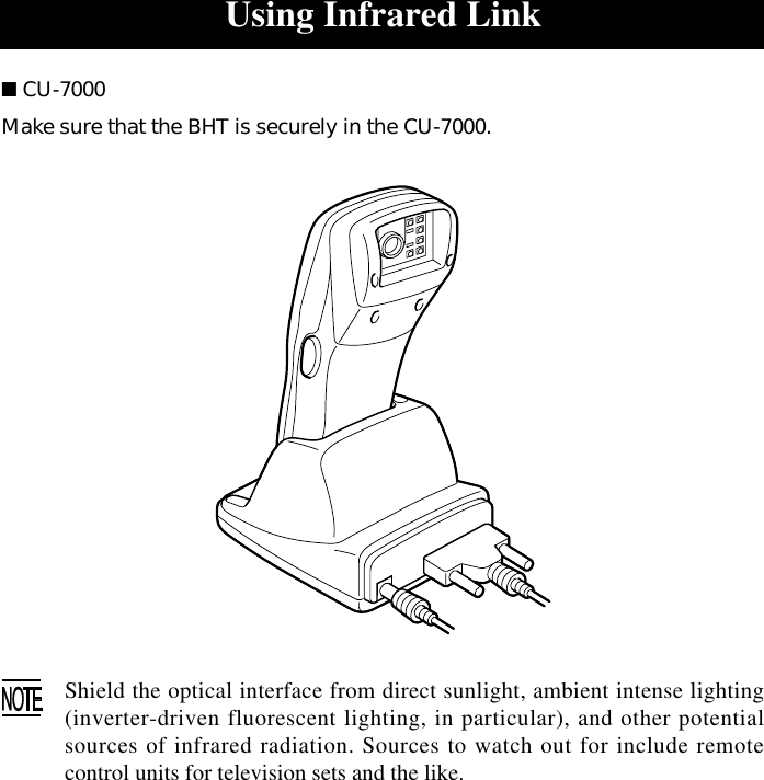 Using Infrared Link■ CU-7000Make sure that the BHT is securely in the CU-7000.Shield the optical interface from direct sunlight, ambient intense lighting(inverter-driven fluorescent lighting, in particular), and other potentialsources of infrared radiation. Sources to watch out for include remotecontrol units for television sets and the like.