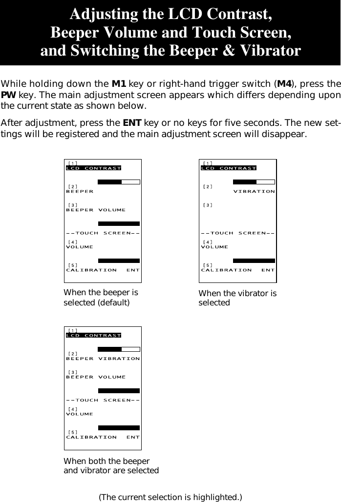 When the beeper isselected (default) When the vibrator isselectedWhen both the beeperand vibrator are selected(The current selection is highlighted.)Adjusting the LCD Contrast,Beeper Volume and Touch Screen,and Switching the Beeper &amp; VibratorWhile holding down the M1 key or right-hand trigger switch (M4), press thePW key. The main adjustment screen appears which differs depending uponthe current state as shown below.After adjustment, press the ENT key or no keys for five seconds. The new set-tings will be registered and the main adjustment screen will disappear.