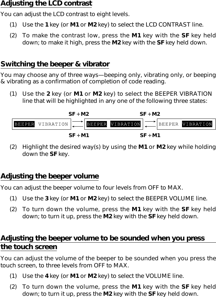 Adjusting the LCD contrastYou can adjust the LCD contrast to eight levels.(1) Use the 1 key (or M1 or M2 key) to select the LCD CONTRAST line.(2) To make the contrast low, press the M1 key with the SF key helddown; to make it high, press the M2 key with the SF key held down.Switching the beeper &amp; vibratorYou may choose any of three ways—beeping only, vibrating only, or beeping&amp; vibrating as a confirmation of completion of code reading.(1) Use the 2 key (or M1 or M2 key) to select the BEEPER VIBRATIONline that will be highlighted in any one of the following three states:(2) Highlight the desired way(s) by using the M1 or M2 key while holdingdown the SF key.Adjusting the beeper volumeYou can adjust the beeper volume to four levels from OFF to MAX.(1) Use the 3 key (or M1 or M2 key) to select the BEEPER VOLUME line.(2) To turn down the volume, press the M1 key with the SF key helddown; to turn it up, press the M2 key with the SF key held down.Adjusting the beeper volume to be sounded when you pressthe touch screenYou can adjust the volume of the beeper to be sounded when you press thetouch screen, to three levels from OFF to MAX.(1) Use the 4 key (or M1 or M2 key) to select the VOLUME line.(2) To turn down the volume, press the M1 key with the SF key helddown; to turn it up, press the M2 key with the SF key held down.SF + M2 SF + M2SF + M1 SF + M1