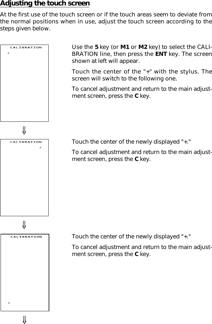 ⇓⇓⇓Use the 5 key (or M1 or M2 key) to select the CALI-BRATION line, then press the ENT key. The screenshown at left will appear.Touch the center of the &quot;+&quot; with the stylus. Thescreen will switch to the following one.To cancel adjustment and return to the main adjust-ment screen, press the C key.Touch the center of the newly displayed &quot;+.&quot;To cancel adjustment and return to the main adjust-ment screen, press the C key.Touch the center of the newly displayed &quot;+.&quot;To cancel adjustment and return to the main adjust-ment screen, press the C key.Adjusting the touch screenAt the first use of the touch screen or if the touch areas seem to deviate fromthe normal positions when in use, adjust the touch screen according to thesteps given below.