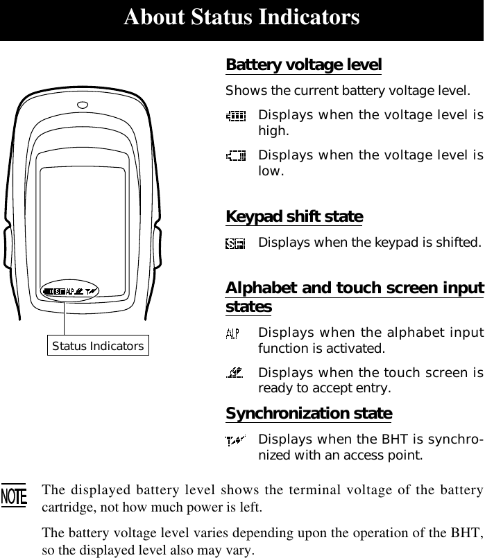 About Status IndicatorsBattery voltage levelShows the current battery voltage level.Displays when the voltage level ishigh.Displays when the voltage level islow.Keypad shift stateDisplays when the keypad is shifted.Alphabet and touch screen inputstatesDisplays when the alphabet inputfunction is activated.Displays when the touch screen isready to accept entry.Synchronization stateDisplays when the BHT is synchro-nized with an access point.The displayed battery level shows the terminal voltage of the batterycartridge, not how much power is left.The battery voltage level varies depending upon the operation of the BHT,so the displayed level also may vary.Status Indicators