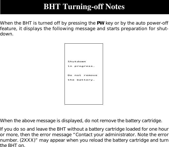 BHT Turning-off NotesWhen the BHT is turned off by pressing the PW key or by the auto power-offfeature, it displays the following message and starts preparation for shut-down.When the above message is displayed, do not remove the battery cartridge.If you do so and leave the BHT without a battery cartridge loaded for one houror more, then the error message “Contact your administrator. Note the errornumber. (2XXX)” may appear when you reload the battery cartridge and turnthe BHT on.