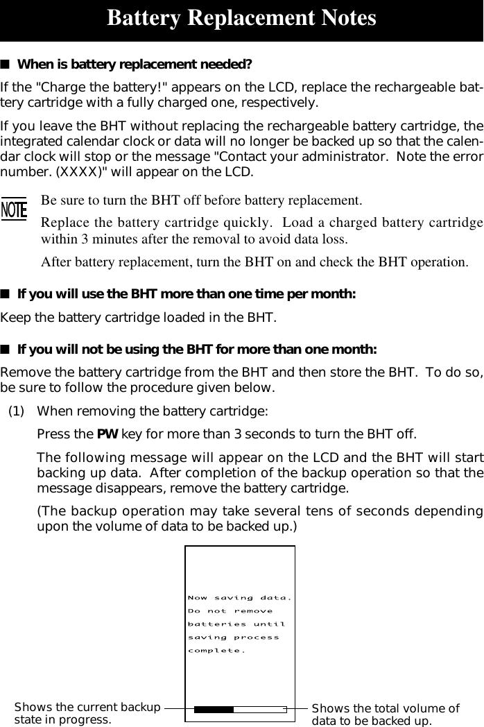 Battery Replacement Notes■  When is battery replacement needed?If the &quot;Charge the battery!&quot; appears on the LCD, replace the rechargeable bat-tery cartridge with a fully charged one, respectively.If you leave the BHT without replacing the rechargeable battery cartridge, theintegrated calendar clock or data will no longer be backed up so that the calen-dar clock will stop or the message &quot;Contact your administrator.  Note the errornumber. (XXXX)&quot; will appear on the LCD.Be sure to turn the BHT off before battery replacement.Replace the battery cartridge quickly.  Load a charged battery cartridgewithin 3 minutes after the removal to avoid data loss.After battery replacement, turn the BHT on and check the BHT operation.■  If you will use the BHT more than one time per month:Keep the battery cartridge loaded in the BHT.■  If you will not be using the BHT for more than one month:Remove the battery cartridge from the BHT and then store the BHT.  To do so,be sure to follow the procedure given below.(1) When removing the battery cartridge:Press the PW key for more than 3 seconds to turn the BHT off.The following message will appear on the LCD and the BHT will startbacking up data.  After completion of the backup operation so that themessage disappears, remove the battery cartridge.(The backup operation may take several tens of seconds dependingupon the volume of data to be backed up.)Shows the current backupstate in progress. Shows the total volume ofdata to be backed up.