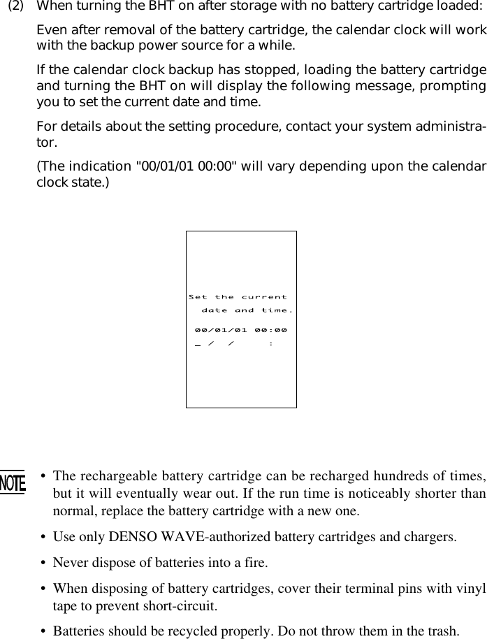 (2) When turning the BHT on after storage with no battery cartridge loaded:Even after removal of the battery cartridge, the calendar clock will workwith the backup power source for a while.If the calendar clock backup has stopped, loading the battery cartridgeand turning the BHT on will display the following message, promptingyou to set the current date and time.For details about the setting procedure, contact your system administra-tor.(The indication &quot;00/01/01 00:00&quot; will vary depending upon the calendarclock state.)•The rechargeable battery cartridge can be recharged hundreds of times,but it will eventually wear out. If the run time is noticeably shorter thannormal, replace the battery cartridge with a new one.•Use only DENSO WAVE-authorized battery cartridges and chargers.• Never dispose of batteries into a fire.•When disposing of battery cartridges, cover their terminal pins with vinyltape to prevent short-circuit.• Batteries should be recycled properly. Do not throw them in the trash.