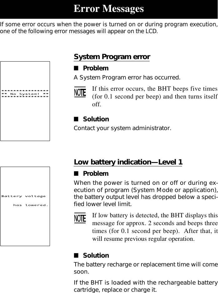 Low battery indication—Level 1■ProblemWhen the power is turned on or off or during ex-ecution of program (System Mode or application),the battery output level has dropped below a speci-fied lower level limit.If low battery is detected, the BHT displays thismessage for approx. 2 seconds and beeps threetimes (for 0.1 second per beep).  After that, itwill resume previous regular operation.■SolutionThe battery recharge or replacement time will comesoon.If the BHT is loaded with the rechargeable batterycartridge, replace or charge it.System Program error■ProblemA System Program error has occurred.If this error occurs, the BHT beeps five times(for 0.1 second per beep) and then turns itselfoff.■SolutionContact your system administrator.Error MessagesIf some error occurs when the power is turned on or during program execution,one of the following error messages will appear on the LCD.