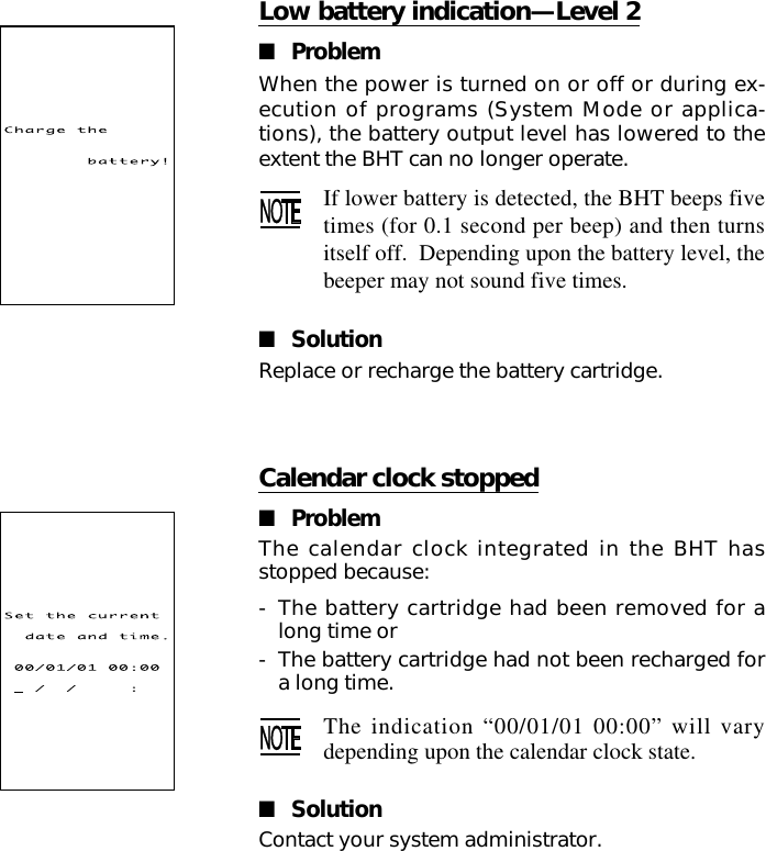 Low battery indication—Level 2■ProblemWhen the power is turned on or off or during ex-ecution of programs (System Mode or applica-tions), the battery output level has lowered to theextent the BHT can no longer operate.If lower battery is detected, the BHT beeps fivetimes (for 0.1 second per beep) and then turnsitself off.  Depending upon the battery level, thebeeper may not sound five times.■SolutionReplace or recharge the battery cartridge.Calendar clock stopped■ProblemThe calendar clock integrated in the BHT hasstopped because:-The battery cartridge had been removed for along time or-The battery cartridge had not been recharged fora long time.The indication “00/01/01 00:00” will varydepending upon the calendar clock state.■SolutionContact your system administrator.