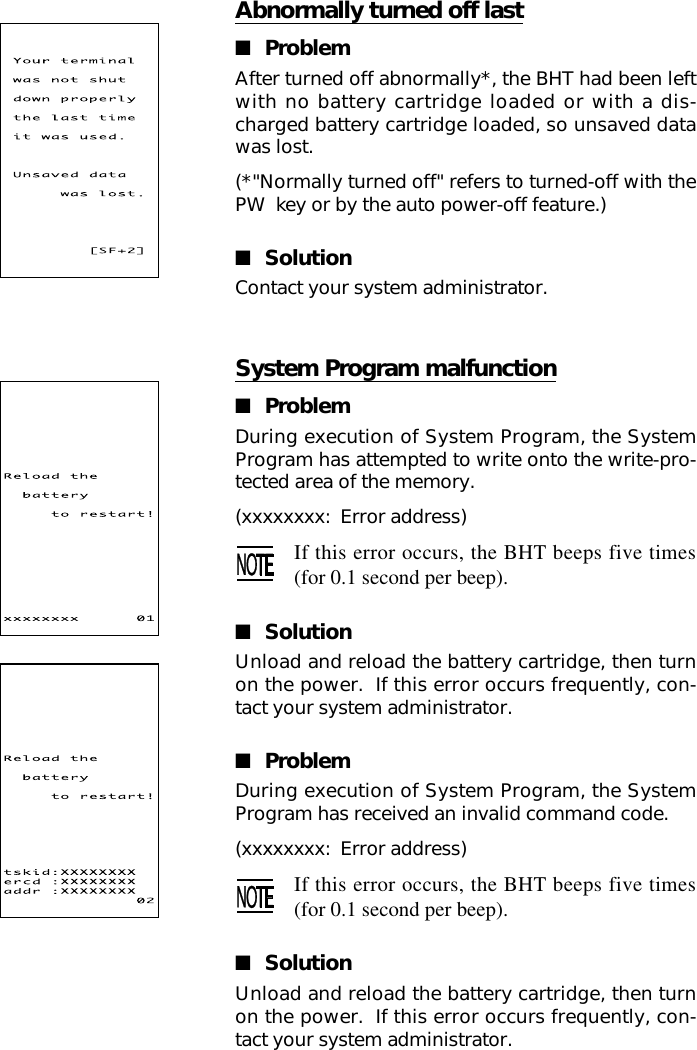 System Program malfunction■ProblemDuring execution of System Program, the SystemProgram has attempted to write onto the write-pro-tected area of the memory.(xxxxxxxx:  Error address)If this error occurs, the BHT beeps five times(for 0.1 second per beep).■SolutionUnload and reload the battery cartridge, then turnon the power.  If this error occurs frequently, con-tact your system administrator.■ProblemDuring execution of System Program, the SystemProgram has received an invalid command code.(xxxxxxxx:  Error address)If this error occurs, the BHT beeps five times(for 0.1 second per beep).■SolutionUnload and reload the battery cartridge, then turnon the power.  If this error occurs frequently, con-tact your system administrator.Abnormally turned off last■ProblemAfter turned off abnormally*, the BHT had been leftwith no battery cartridge loaded or with a dis-charged battery cartridge loaded, so unsaved datawas lost.(*&quot;Normally turned off&quot; refers to turned-off with thePW  key or by the auto power-off feature.)■SolutionContact your system administrator.