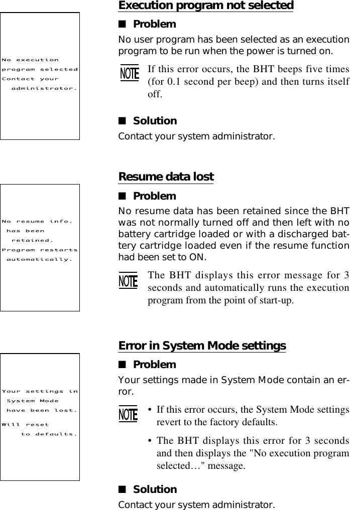 Resume data lost■ProblemNo resume data has been retained since the BHTwas not normally turned off and then left with nobattery cartridge loaded or with a discharged bat-tery cartridge loaded even if the resume functionhad been set to ON.The BHT displays this error message for 3seconds and automatically runs the executionprogram from the point of start-up.Execution program not selected■ProblemNo user program has been selected as an executionprogram to be run when the power is turned on.If this error occurs, the BHT beeps five times(for 0.1 second per beep) and then turns itselfoff.■SolutionContact your system administrator.Error in System Mode settings■ProblemYour settings made in System Mode contain an er-ror.•If this error occurs, the System Mode settingsrevert to the factory defaults.•The BHT displays this error for 3 secondsand then displays the &quot;No execution programselected…&quot; message.■SolutionContact your system administrator.