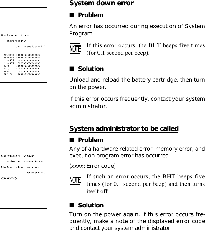 System down error■ProblemAn error has occurred during execution of SystemProgram.If this error occurs, the BHT beeps five times(for 0.1 second per beep).■SolutionUnload and reload the battery cartridge, then turnon the power.If this error occurs frequently, contact your systemadministrator.System administrator to be called■ProblemAny of a hardware-related error, memory error, andexecution program error has occurred.(xxxx: Error code)If such an error occurs, the BHT beeps fivetimes (for 0.1 second per beep) and then turnsitself off.■SolutionTurn on the power again. If this error occurs fre-quently, make a note of the displayed error codeand contact your system administrator.Reload!the!!battery!!!!!to!restart!!type:xxxxxxxx!ercd:xxxxxxxx!inf1:xxxxxxxx!inf2:XXXXXXXX!SR!!:XXXXXXXX!PC!!:XXXXXXXX!PR!!:XXXXXXXX!R15!:XXXXXXXX