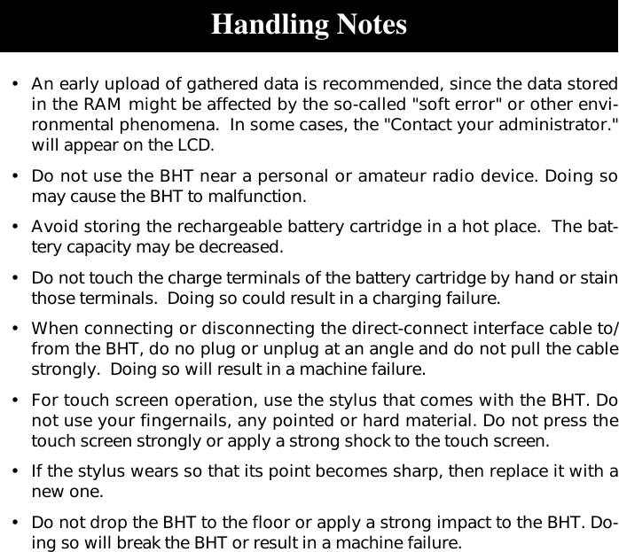 Handling Notes•An early upload of gathered data is recommended, since the data storedin the RAM might be affected by the so-called &quot;soft error&quot; or other envi-ronmental phenomena.  In some cases, the &quot;Contact your administrator.&quot;will appear on the LCD.•Do not use the BHT near a personal or amateur radio device. Doing somay cause the BHT to malfunction.•Avoid storing the rechargeable battery cartridge in a hot place.  The bat-tery capacity may be decreased.•Do not touch the charge terminals of the battery cartridge by hand or stainthose terminals.  Doing so could result in a charging failure.•When connecting or disconnecting the direct-connect interface cable to/from the BHT, do no plug or unplug at an angle and do not pull the cablestrongly.  Doing so will result in a machine failure.•For touch screen operation, use the stylus that comes with the BHT. Donot use your fingernails, any pointed or hard material. Do not press thetouch screen strongly or apply a strong shock to the touch screen.•If the stylus wears so that its point becomes sharp, then replace it with anew one.•Do not drop the BHT to the floor or apply a strong impact to the BHT. Do-ing so will break the BHT or result in a machine failure.