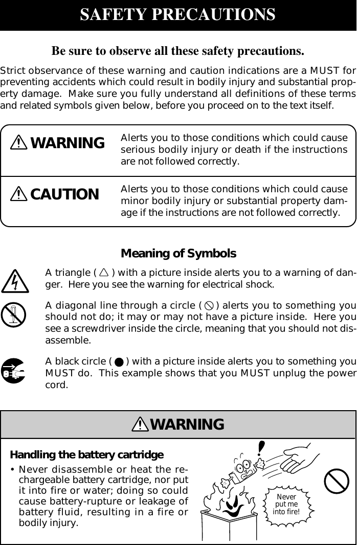 Alerts you to those conditions which could causeserious bodily injury or death if the instructionsare not followed correctly.WARNINGCAUTION Alerts you to those conditions which could causeminor bodily injury or substantial property dam-age if the instructions are not followed correctly.Meaning of SymbolsA triangle ( ) with a picture inside alerts you to a warning of dan-ger.  Here you see the warning for electrical shock.A diagonal line through a circle ( ) alerts you to something youshould not do; it may or may not have a picture inside.  Here yousee a screwdriver inside the circle, meaning that you should not dis-assemble.A black circle ( ) with a picture inside alerts you to something youMUST do.  This example shows that you MUST unplug the powercord.WARNINGHandling the battery cartridge•Never disassemble or heat the re-chargeable battery cartridge, nor putit into fire or water; doing so couldcause battery-rupture or leakage ofbattery fluid, resulting in a fire orbodily injury.Neverput meinto fire!SAFETY PRECAUTIONSBe sure to observe all these safety precautions.Strict observance of these warning and caution indications are a MUST forpreventing accidents which could result in bodily injury and substantial prop-erty damage.  Make sure you fully understand all definitions of these termsand related symbols given below, before you proceed on to the text itself.