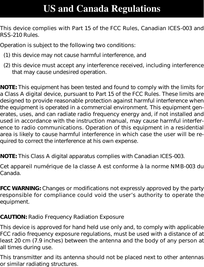 US and Canada RegulationsThis device complies with Part 15 of the FCC Rules, Canadian ICES-003 andRSS-210 Rules.Operation is subject to the following two conditions:(1) this device may not cause harmful interference, and(2) this device must accept any interference received, including interferencethat may cause undesired operation.NOTE: This equipment has been tested and found to comply with the limits fora Class A digital device, pursuant to Part 15 of the FCC Rules. These limits aredesigned to provide reasonable protection against harmful interference whenthe equipment is operated in a commercial environment. This equipment gen-erates, uses, and can radiate radio frequency energy and, if not installed andused in accordance with the instruction manual, may cause harmful interfer-ence to radio communications. Operation of this equipment in a residentialarea is likely to cause harmful interference in which case the user will be re-quired to correct the interference at his own expense.NOTE: This Class A digital apparatus complies with Canadian ICES-003.Cet appareil numérique de la classe A est conforme à la norme NMB-003 duCanada.FCC WARNING: Changes or modifications not expressly approved by the partyresponsible for compliance could void the user’s authority to operate theequipment.CAUTION: Radio Frequency Radiation ExposureThis device is approved for hand held use only and, to comply with applicableFCC radio frequency exposure regulations, must be used with a distance of atleast 20 cm (7.9 inches) between the antenna and the body of any person atall times during use.This transmitter and its antenna should not be placed next to other antennasor similar radiating structures.