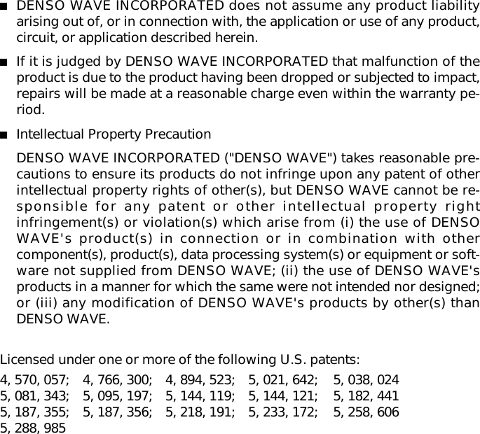 ■DENSO WAVE INCORPORATED does not assume any product liabilityarising out of, or in connection with, the application or use of any product,circuit, or application described herein.■If it is judged by DENSO WAVE INCORPORATED that malfunction of theproduct is due to the product having been dropped or subjected to impact,repairs will be made at a reasonable charge even within the warranty pe-riod.■Intellectual Property PrecautionDENSO WAVE INCORPORATED (&quot;DENSO WAVE&quot;) takes reasonable pre-cautions to ensure its products do not infringe upon any patent of otherintellectual property rights of other(s), but DENSO WAVE cannot be re-sponsible for any patent or other intellectual property rightinfringement(s) or violation(s) which arise from (i) the use of DENSOWAVE&apos;s product(s) in connection or in combination with othercomponent(s), product(s), data processing system(s) or equipment or soft-ware not supplied from DENSO WAVE; (ii) the use of DENSO WAVE&apos;sproducts in a manner for which the same were not intended nor designed;or (iii) any modification of DENSO WAVE&apos;s products by other(s) thanDENSO WAVE.Licensed under one or more of the following U.S. patents:4, 570, 057; 4, 766, 300; 4, 894, 523; 5, 021, 642; 5, 038, 0245, 081, 343; 5, 095, 197; 5, 144, 119; 5, 144, 121; 5, 182, 4415, 187, 355; 5, 187, 356; 5, 218, 191; 5, 233, 172; 5, 258, 6065, 288, 985