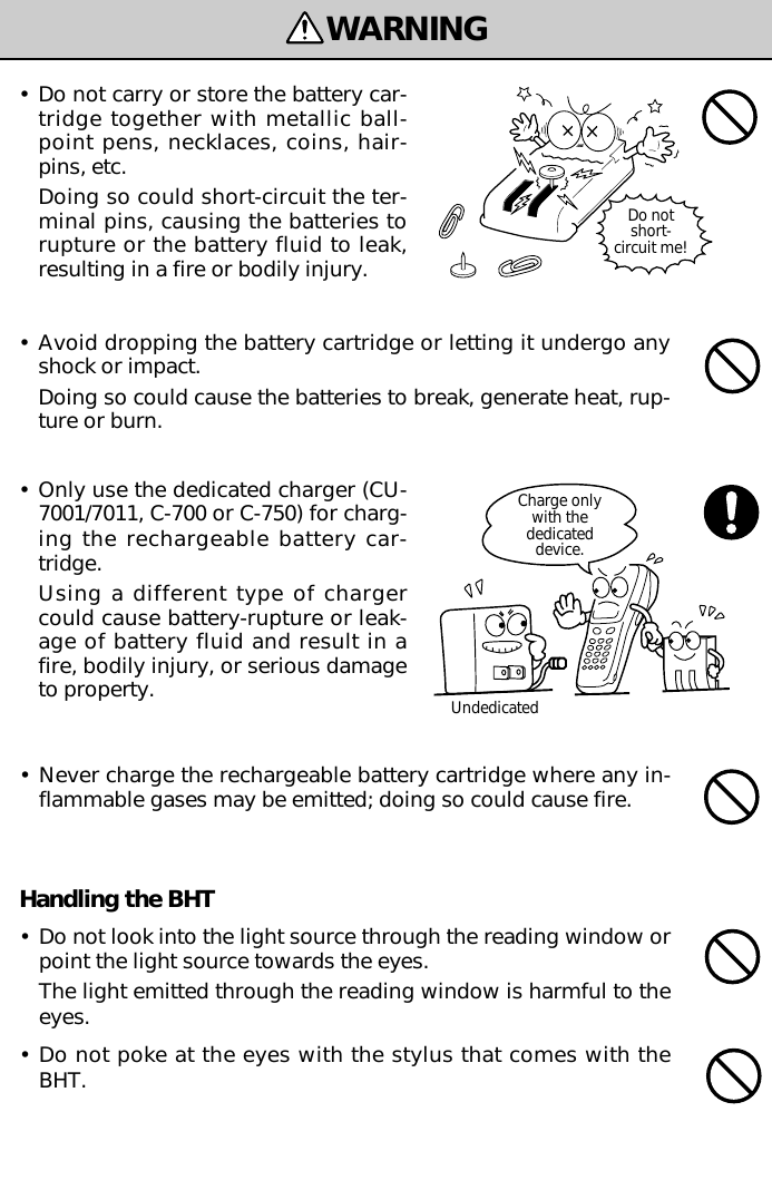 Handling the BHT•Do not look into the light source through the reading window orpoint the light source towards the eyes.The light emitted through the reading window is harmful to theeyes.•Do not poke at the eyes with the stylus that comes with theBHT.WARNINGDo notshort-circuit me!Charge onlywith thededicateddevice.Undedicated•Do not carry or store the battery car-tridge together with metallic ball-point pens, necklaces, coins, hair-pins, etc.Doing so could short-circuit the ter-minal pins, causing the batteries torupture or the battery fluid to leak,resulting in a fire or bodily injury.•Avoid dropping the battery cartridge or letting it undergo anyshock or impact.Doing so could cause the batteries to break, generate heat, rup-ture or burn.•Only use the dedicated charger (CU-7001/7011, C-700 or C-750) for charg-ing the rechargeable battery car-tridge.Using a different type of chargercould cause battery-rupture or leak-age of battery fluid and result in afire, bodily injury, or serious damageto property.•Never charge the rechargeable battery cartridge where any in-flammable gases may be emitted; doing so could cause fire.