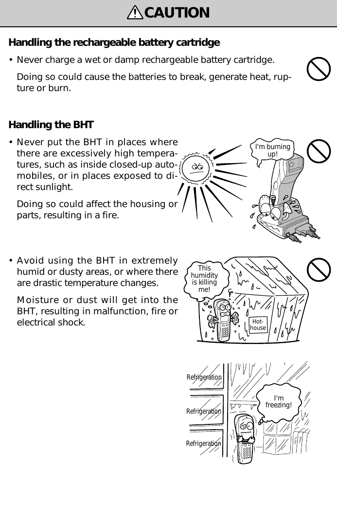 CAUTIONRefrigerationHot-houseThishumidityis killingme!RefrigerationRefrigerationI&apos;mfreezing!I&apos;m burningup!Handling the BHT•Never put the BHT in places wherethere are excessively high tempera-tures, such as inside closed-up auto-mobiles, or in places exposed to di-rect sunlight.Doing so could affect the housing orparts, resulting in a fire.•Avoid using the BHT in extremelyhumid or dusty areas, or where thereare drastic temperature changes.Moisture or dust will get into theBHT, resulting in malfunction, fire orelectrical shock.Handling the rechargeable battery cartridge•Never charge a wet or damp rechargeable battery cartridge.Doing so could cause the batteries to break, generate heat, rup-ture or burn.