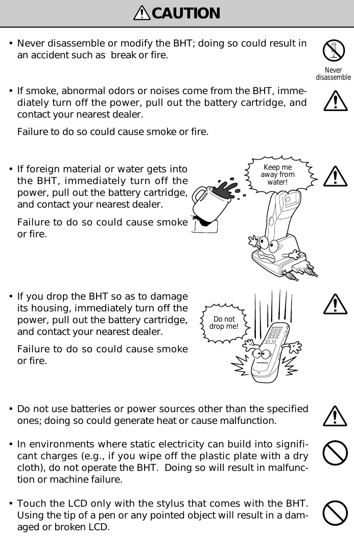 CAUTIONDo notdrop me!Keep meaway fromwater!•If foreign material or water gets intothe BHT, immediately turn off thepower, pull out the battery cartridge,and contact your nearest dealer.Failure to do so could cause smokeor fire.•If you drop the BHT so as to damageits housing, immediately turn off thepower, pull out the battery cartridge,and contact your nearest dealer.Failure to do so could cause smokeor fire.•Never disassemble or modify the BHT; doing so could result inan accident such as  break or fire.•If smoke, abnormal odors or noises come from the BHT, imme-diately turn off the power, pull out the battery cartridge, andcontact your nearest dealer.Failure to do so could cause smoke or fire.Neverdisassemble•Do not use batteries or power sources other than the specifiedones; doing so could generate heat or cause malfunction.•In environments where static electricity can build into signifi-cant charges (e.g., if you wipe off the plastic plate with a drycloth), do not operate the BHT.  Doing so will result in malfunc-tion or machine failure.•Touch the LCD only with the stylus that comes with the BHT.Using the tip of a pen or any pointed object will result in a dam-aged or broken LCD.