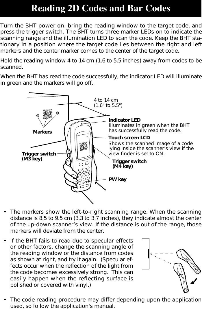 Reading 2D Codes and Bar Codes•The markers show the left-to-right scanning range. When the scanningdistance is 8.5 to 9.5 cm (3.3 to 3.7 inches), they indicate almost the centerof the up-down scanner’s view. If the distance is out of the range, thosemarkers will deviate from the center.•If the BHT fails to read due to specular effectsor other factors, change the scanning angle ofthe reading window or the distance from codesas shown at right, and try it again.  (Specular ef-fects occur when the reflection of the light fromthe code becomes excessively strong.  This caneasily happen when the reflecting surface ispolished or covered with vinyl.)•The code reading procedure may differ depending upon the applicationused, so follow the application&apos;s manual.Turn the BHT power on, bring the reading window to the target code, andpress the trigger switch. The BHT turns three marker LEDs on to indicate thescanning range and the illumination LED to scan the code. Keep the BHT sta-tionary in a position where the target code lies between the right and leftmarkers and the center marker comes to the center of the target code.Hold the reading window 4 to 14 cm (1.6 to 5.5 inches) away from codes to bescanned.When the BHT has read the code successfully, the indicator LED will illuminatein green and the markers will go off.Trigger switch(M3 key)PW keyTrigger switch(M4 key)4 to 14 cm(1.6&quot; to 5.5&quot;)MarkersIndicator LEDIlluminates in green when the BHThas successfully read the code.Touch screen LCDShows the scanned image of a codelying inside the scanner’s view if theview finder is set to ON.