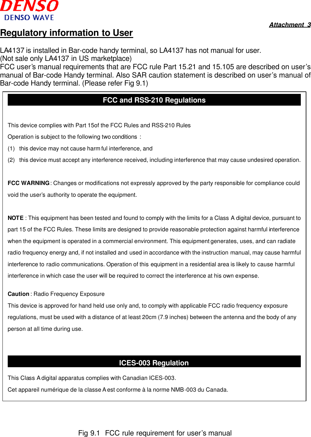  Attachment 3 Regulatory information to User  LA4137 is installed in Bar-code handy terminal, so LA4137 has not manual for user. (Not sale only LA4137 in US marketplace) FCC user’s manual requirements that are FCC rule Part 15.21 and 15.105 are described on user’s manual of Bar-code Handy terminal. Also SAR caution statement is described on user’s manual of Bar-code Handy terminal. (Please refer Fig 9.1)                                           Fig 9.1  FCC rule requirement for user’s manual FCC and RSS-210 Regulations  This device complies with Part 15of the FCC Rules and RSS-210 Rules  Operation is subject to the following two conditions  : (1) this device may not cause harm ful interference, and (2) this device must accept any interference received, including interference that may cause undesired operation.  FCC WARNING : Changes or modifications not expressly approved by the party responsible for compliance could void the user’s authority to operate the equipment.  NOTE : This equipment has been tested and found to comply with the limits for a Class A digital device, pursuant to part 15 of the FCC Rules. These limits are designed to provide reasonable protection against harmful interference when the equipment is operated in a commercial environment. This equipment generates, uses, and can radiate radio frequency energy and, if not installed and used in accordance with the instruction manual, may cause harmful interference to radio communications. Operation of this equipment in a residential area is likely to cause harmful interference in which case the user will be required to correct the interference at his own expense.  Caution : Radio Frequency Exposure This device is approved for hand held use only and, to comply with applicable FCC radio frequency exposure regulations, must be used with a distance of at least 20cm (7.9 inches) between the antenna and the body of any person at all time during use.   ICES-003 Regulation  This Class A digital apparatus complies with Canadian ICES-003. Cet appareil numérique de la classe A est conforme à la norme NMB-003 du Canada. 