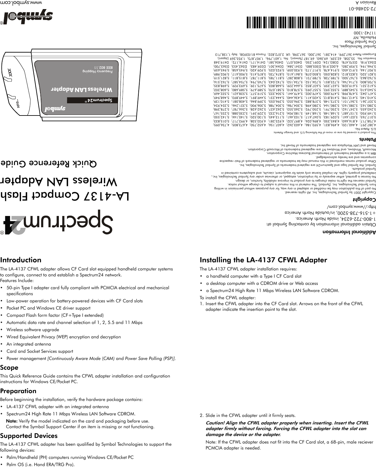 IntroductionThe LA-4137 CFWL adapter allows CF Card slot equipped handheld computer systems to configure, connect to and establish a Spectrum24 network. Features Include:• 50-pin Type I adapter card fully compliant with PCMCIA electrical and mechanical specifications• Low-power operation for battery-powered devices with CF Card slots• Pocket PC and Windows CE driver support• Compact Flash form factor (CF+Type I extended)• Automatic data rate and channel selection of 1, 2, 5.5 and 11 Mbps• Wireless software upgrade• Wired Equivalent Privacy (WEP) encryption and decryption• An integrated antenna• Card and Socket Services support• Power management [Continuously Aware Mode (CAM) and Power Save Polling (PSP)].ScopeThis Quick Reference Guide contains the CFWL adapter installation and configuration instructions for Windows CE/Pocket PC.PreparationBefore beginning the installation, verify the hardware package contains:• LA-4137 CFWL adapter with an integrated antenna• Spectrum24 High Rate 11 Mbps Wireless LAN Software CDROM.Note: Verify the model indicated on the card and packaging before use.Contact the Symbol Support Center if an item is missing or not functioning.Supported DevicesThe LA-4137 CFWL adapter has been qualified by Symbol Technologies to support the following devices:• Palm/Handheld (PH) computers running Windows CE/Pocket PC• Palm OS (i.e. Hand ERA/TRG Pro).Installing the LA-4137 CFWL AdapterThe LA-4137 CFWL adapter installation requires:• a handheld computer with a Type I CF Card slot• a desktop computer with a CDROM drive or Web access• a Spectrum24 High Rate 11 Mbps Wireless LAN Software CDROM.To install the CFWL adapter:1. Insert the CFWL adapter into the CF Card slot. Arrows on the front of the CFWL adapter indicate the insertion point to the slot. 2. Slide in the CFWL adapter until it firmly seats.Caution! Align the CFWL adapter properly when inserting. Insert the CFWL adapter firmly without forcing. Forcing the CFWL adapter into the slot can damage the device or the adapter.Note: If the CFWL adapter does not fit into the CF Card slot, a 68-pin, male reciever PCMCIA adapter is needed. Additional InformationObtain additional information by contacting Symbol at:1-800-722-6234, inside North America.+1-516-738-5200, in/outside North Americahttp://www.symbol.com/CopyrightCopyright 2001 by Symbol Technologies, Inc. All rights reserved.No part of this publication may be modified or adapted in any way, for any purposes without permission in writingfrom Symbol Technologies, Inc. (Symbol). The material in this manual is subject to change without notice.Symbol reserves the right to make changes to any product to improve reliability, function, or design.No license is granted, either expressly or by implication, estoppel, or otherwise under any Symbol Technologies, Inc., intellectual property rights. An implied license only exists for equipment, ciecuits, and subsystems contained inSymbol products.Symbol, the Symbol logo and Spectrum24 are registerd trademarks of Symbol Technologies, Inc.Other product names mentioned in this manual may be trademarks or registered trademark of their respectivecompanies and are hereby acknowledged.IBM is a registered trademark of International Business Machine Corporation.Microsoft, Windows, and Windows NT are registered trademarks of Microsoft Corporation.Novell and LAN Workplace are registered trademarks of Novell Inc.PatentsThis product is covered by one or more of the following U.S. and foreign Patents:U.S. Patent No.4,387,297;  4,460,120;  4,496,831;  4,593,186;  4,603,262;  4,607,156;  4,652,750;  4,673,805;  4,736,095;  4,758,717;  4,816,660;  4,845,350;  4,896,026;  4,897,532;  4,923,281;  4,933,538;  4,992,717;  5,015,833;  5,017,765;  5,021,641;  5,029,183;  5,047,617;  5,103,461;  5,113,445;  5,130,520;  5,140,144;  5,142,550;  5,149,950;  5,157,687;  5,168,148;  5,168,149;  5,180,904;  5,216,232;  5,229,591;  5,230,088;  5,235,167;  5,243,655;  5,247,162;  5,250,791;  5,250,792;  5,260,553;  5,262,627;  5,262,628;  5,266,787;  5,278,398;  5,280,162;  5,280,163;  5,280,164;  5,280,498;  5,304,786;  5,304,788;  5,306,900;  5,321,246;  5,324,924;  5,337,361;  5,367,151;  5,373,148;  5,378,882;  5,396,053;  5,396,055;  5,399,846;  5,408,081;  5,410,139;  5,410,140;  5,412,198;  5,418,812;  5,420,411;  5,436,440;  5,444,231;  5,449,891;  5,449,893;  5,468,949;  5,471,042;  5,478,998;  5,479,000;  5,479,002;  5,479,441;  5,504,322;  5,519,577;  5,528,621;  5,532,469;  5,543,610;  5,545,889;  5,552,592;  5,557,093;  5,578,810;  5,581,070;  5,589,679;  5,589,680;  5,608,202;  5,612,531;  5,619,028;  5,627,359;  5,637,852;  5,664,229;  5,668,803;  5,675,139;  5,693,929;  5,698,835;  5,705,800;  5,714,746;  5,723,851;  5,734,152;  5,734,153;  5,742,043;  5,745,794;  5,754,587;  5,762,516;  5,763,863;  5,767,500;  5,789,728;  5,789,731;  5,808,287;  5,811,785;  5,811,787;  5,815,811;  5,821,519;  5,821,520;  5,823,812;  5,828,050;  5,850,078;  5,861,615;  5,874,720;  5,875,415;  5,900,617;  5,902,989;  5,907,146;  5,912,450;  5,914,478;  5,917,173;  5,920,059;  5,923,025;  5,929,420;  5,945,658;  5,945,659;  5,946,194;  5,959,285;   6,002,918; D305,885;   D341,584;   D344,501;  D359,483;   D362,453;  D363,700;D363,918;   D370,478;   D383,124;  D391,250;   D405,077;   D406,581;  D414,171;  D414,172;   D419,548Invention No.  55,358;  62,539;  69,060;  69,187 (Taiwan);  No. 1,601,796;  1,907,875;  1,955,269 (Japan);European Patent 367,299;  414,281;  367,300;  367,298;  UK  2,072,832;  France 81/03938;  Italy 1,138,713Symbol Technologies, Inc.One Symbol PlaceHoltsville, NY 11742-1300*73-20990-01A*172-52486-01Revision AORGInserAnat PC2MbpsShort.cdr® LA-4137 Compact FlashWireless LAN AdapterQuick Reference Guidewww.symbol.com