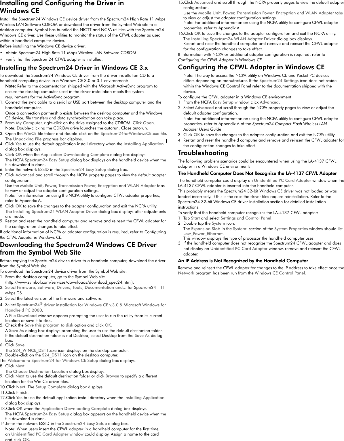 Installing and Configuring the Driver in Windows CEInstall the Spectrum24 Windows CE device driver from the Spectrum24 High Rate 11 Mbps Wireless LAN Software CDROM or download the driver from the Symbol Web site to a desktop computer. Symbol has bundled the NICTT and NCPA utilities with the Spectrum24 Windows CE driver. Use these utilities to monitor the status of the CFWL adapter as used within a handheld computer device.Before installing the Windows CE device driver: • obtain Spectrum24 High Rate 11 Mbps Wireless LAN Software CDROM• verify that the Spectrum24 CFWL adapter is installed.Installing the Spectrum24 Driver in Windows CE 3.xTo download the Spectrum24 Windows CE driver from the driver installation CD to a handheld computing device in a Windows CE 3.0 or 3.1 environment:Note: Refer to the documentation shipped with the Microsoft ActiveSync program to ensure the desktop computer used in the driver installation meets the system requirements for the ActiveSync program. 1. Connect the sync cable to a serial or USB port between the desktop computer and the handheld computer.Once a connection partnership exists between the desktop computer and the Windows CE device, file transfers and data synchronization can take place.2. From My Computer, right-click on the drive assigned to the CDROM. Click Open.Note: Double-clicking the CDROM drive launches the autorun. Close autorun.3. Open the WinCE file folder and double-click on the Spectrum24forWindowsCE.exe file.The Unpacking File progress bar displays.4. Click Ye s to use the default application install directory when the Installing Application dialog box displays.5. Click OK when the Application Downloading Complete dialog box displays.The NCPA Spectrum24 Easy Setup dialog box displays on the handheld device when the file download is done.6. Enter the network ESSID in the Spectrum24 Easy Setup dialog box.7. Click Advanced and scroll through the NCPA property pages to view the default adapter configuration.Use the Mobile Unit, Power, Transmission Power, Encryption and WLAN Adapter tabs to view or adjust the adapter configuration settings.Note: For information on using the NCPA utility to configure CFWL adapter properties, refer to Appendix A.8. Click OK to save the changes to the adapter configuration and exit the NCPA utility.The Installing Spectrum24 WLAN Adapter Driver dialog box displays after adjustments are made.9. Restart and reset the handheld computer and remove and reinsert the CFWL adapter for the configuration changes to take effect.If additional information of NCPA or adapter configuration is required, refer to Configuring the CFWL Adapter in Windows CE.Downloading the Spectrum24 Windows CE Driver from the Symbol Web SiteBefore copying the Spectrum24 device driver to a handheld computer, download the driver from the Symbol Web site.To download the Spectrum24 device driver from the Symbol Web site:1. From the desktop computer, go to the Symbol Web site (http://www.symbol.com/services/downloads/download_spec24.html). 2. Select Firmware, Software, Drivers, Tools, Documentation and... for Spectrum24 - 11 Mbps DS.3. Select the latest version of the firmware and software.4. Select Spectrum24® driver installation for Windows CE v.3.0 &amp; Microsoft Windows for Handheld PC 2000.A File Download window appears prompting the user to run the utility from its current location or save it to disk.5. Check the Save this program to disk option and click OK.A Save As dialog box displays prompting the user to use the default destination folder.If the default destination folder is not Desktop, select Desktop from the Save As dialog box.6. Click Save.The S24_WINCE_DS11.exe icon displays on the desktop computer. 7. Double-click on the S24_DS11 icon on the desktop computer.The Welcome to Spectrum24 for Windows CE Setup dialog box displays.8. Click Next.The Choose Destination Location dialog box displays.9. Click Next to use the default destination folder or click Browse to specify a different location for the Win CE driver files.10.Click Next. The Setup Complete dialog box displays.11.Click Finish.12.Click Ye s  to use the default application install directory when the Installing Application dialog box displays.13.Click OK when the Application Downloading Complete dialog box displays.The NCPA Spectrum24 Easy Setup dialog box appears on the handheld device when the file download is done.14.Enter the network ESSID in the Spectrum24 Easy Setup dialog box.Note: When users insert the CFWL adapter in a handheld computer for the first time, an Unidentified PC Card Adapter window could display. Assign a name to the card and click OK. 15.Click Advanced and scroll through the NCPA property pages to view the default adapter configuration.Use the Mobile Unit, Power, Transmission Power, Encryption and WLAN Adapter tabs to view or adjust the adapter configuration settings.Note: For additional information on using the NCPA utility to configure CFWL adapter properties, refer to Appendix A.16.Click OK to save the changes to the adapter configuration and exit the NCPA utility.The Installing Spectrum24 WLAN Adapter Driver dialog box displays.Restart and reset the handheld computer and remove and reinsert the CFWL adapter for the configuration changes to take effect.If information with NCPA or additional adapter configuration is required, refer to Configuring the CFWL Adapter in Windows CE.Configuring the CFWL Adapter in Windows CENote: The way to access the NCPA utility on Windows CE and Pocket PC devices differs depending on manufacturer. If the Spectrum24 Settings icon does not reside within the Windows CE Control Panel refer to the documentation shipped with the device.To configure the CFWL adapter in a Windows CE environment:1. From the NCPA Easy Setup window, click Advanced.2. Select Advanced and scroll through the NCPA property pages to view or adjust the default adapter configuration.Note: For additional information on using the NCPA utility to configure CFWL adapter properties, refer to Appendix A of the Spectrum24 Compact Flash Wireless LAN Adapter Users Guide.3. Click OK to save the changes to the adapter configuration and exit the NCPA utility.4. Restart and reset the handheld computer and remove and reinsert the CFWL adapter for the configuration changes to take effect.TroubleshootingThe following problem scenarios could be encountered when using the LA-4137 CFWL adapter in a Windows CE environment: The Handheld Computer Does Not Recognize the LA-4137 CFWL AdapterThe handheld computer could display an Unidentified PC Card Adapter window when the LA-4137 CFWL adapter is inserted into the handheld computer.This probably means the Spectrum24 32-bit Windows CE driver was not loaded or was loaded incorrectly. If this is the case the driver files require reinstallation. Refer to the Spectrum24 32-bit Windows CE driver installation section for detailed installation instructions. To verify that the handheld computer recognizes the LA-4137 CFWL adapter: 1. Tap Start and select Settings and Control Panel.2. Double tap the System icon. The Expansion Slot: in the System: section of the System Properties window should list Low_Power_Ethernet.This window displays the type of processor the handheld computer uses.3. If the handheld computer does not recognize the Spectrum24 CFWL adapter and does not display an Unidentified PC Card Adapter window, remove and reinsert the CFWL adapter.An IP Address is Not Recognized by the Handheld ComputerRemove and reinsert the CFWL adapter for changes to the IP address to take effect once the Network program has been run from the Windows CE Control Panel.