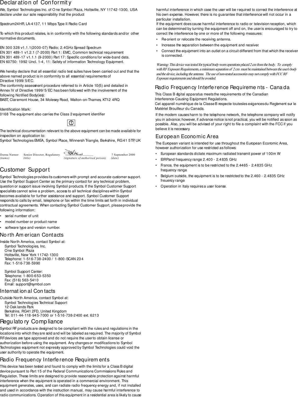 Declar ation of  Conformit yWe, Symbol Technologies Inc. of One Symbol Plaza, Holtsville, NY 11742-1300, USA declare under our sole responsibility that the productSpectrum24HR, LA-4137, 11 Mbps Type II Radio CardTo which this product relates, is in conformity with the following standards and/or  other normative documents. EN 300 328 v1.1.1(2000-07) Radio; 2.4GHz Spread Spectrum EN 301 489-1 v1.2.1 (7-2000) Part 1: EMC, Common technical requirementEN 301 489-17 v1.1.1 (9-2000) Part 17: Specific conditions for wide-band data.EN 60750: 1992 Uncl. 1-4, 11: Safety of information Technology Equipment.We hereby declare that all essential radio test suites have been carried out and that the above named product is in conformity to all essential requirements of Directive 1999/ 5/EC.The conformity assessment procedure referred to in Article 10(5) and detailed in Annex IV of Directive 1999/5/EC has been followed with the involvement of the following Notified Body(ies):BABT, Claremont House, 34 Molesey Road, Walton-on-Thames, KT12 4RQIdentification Mark: 0168 The equipment also carries the Class 2 equipment identifier The technical documentation relevant to the above equipment can be made available for inspection on application to:Symbol Technologies EMEA, Symbol Place, Winnersh Triangle, Berkshire, RG 41 5TP, UKCustomer  SupportSymbol Technologies provides its customers with prompt and accurate customer support. Use the Symbol Support Center as the primary contact for any technical problem, question or support issue involving Symbol products. If the Symbol Customer Support specialists cannot solve a problem, access to all technical disciplines within Symbol becomes available for further assistance and support. Symbol Customer Support responds to calls by email, telephone or fax within the time limits set forth in individual contractual agreements. When contacting Symbol Customer Support, please provide the following information:• serial number of unit• model number or product name• software type and version number.No rth Am erican ContactsInside North America, contact Symbol at:Symbol Technologies, Inc.One Symbol PlazaHoltsville, New York 11742-1300Telephone: 1-516-738-2400 /  1-800-SCAN 234Fax: 1-516-738-5990Symbol Support Center:Telephone: 1-800-653-5350Fax: (516) 563-5410Email: support@symbol.comInternat ion al Con tactsOutside North America, contact Symbol at:Symbol Technologies Technical Support12 Oak lands ParkBerkshire, RG41 2FD, United KingdomTel: 011-44-118-945-7000 or 1-5 16-738-2400 ext. 6213Regulato ry Comp lianceSymbol RF products are designed to be compliant with the rules and regulations in the locations into which they are sold and will be labeled as required. The majority of Symbol RF devices are type approved and do not require the user to obtain license or authorization before using the equipment. Any changes or modifications to Symbol Technologies equipment not expressly approved by Symbol Technologies could void the user authority to operate the equipment.Radio Frequency Interfe rence Requirem entsThis device has been tested and found to comply with the limits for a Class B digital device pursuant to Part 15 of the Federal Communications Commissions Rules and Regulation. These limits are designed to provide reasonable protection against harmful interference when the equipment is operated in a commercial environment. This equipment generates, uses, and can radiate radio frequency energy and, if not installed and used in accordance with the instruction manual, may cause harmful interference to radio communications. Operation of this equipment in a residential area is likely to cause harmful interference in which case the user will be required to correct the interference at his own expense. However, there is no guarantee that interference will not occur in a particular installation. If the equipment does cause harmful interference to radio or television reception, which can be determined by turning the equipment off and on, the user is encouraged to try to correct the interference by one or more of the following measures:• Re-orient or relocate the receiving antenna.• Increase the separation between the equipment and receiver.• Connect the equipment into an outlet on a circuit different from that which the receiver is connected.Radio Frequency Interference Requireme nts -  CanadaThis Class B digital apparatus meets the requirements of the Canadian Interference-Causing Equipment Regulations.Cet appareil numérique de la Classe B respecte toutes les exigences du Reglement sur le Matériel Brouilleur du Canada.Warning: This device was tested for typical body-worn operations placed 2 cm from the body.  To  comply   If the modem causes harm to the telephone network, the telephone company will notify you in advance; however, if advance notice is not practical, you will be notified as soon as possible. Also, you will be advised of your right to file a complaint with the FCC if you believe it is necessary.European Economic AreaThe European variant is intended for use throughout the European Economic Area, however authorization for use restricted as follows:• European standards dictate maximum radiated transmit power of 100m W• EIRP and frequency range 2.400 - 2.4835 GHz• France, the equipment is to be restricted to the 2.4465 -  2.4835 GHz frequency range• Belgium outside, the equipment is to be restricted to the 2.460 - 2.4835 GHz freuency range• Operation in Italy requires a user license.Dornu Narnor  Senior Director, Regulatory                       7 September 2000 (name)                (title)            (signature of authorised person)      (date)   with RF Exposure Requirements, a minimum separation of  2 cm  must be maintained between the user&apos;s body and the device, including the antenna.  The use of non-tested accessories may not comply with FCC RF Exposure requirements and should be avoided.