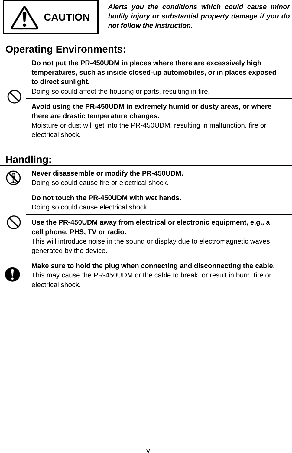     CAUTION Alerts you the conditions which could cause minor bodily injury or substantial property damage if you do not follow the instruction. Operating Environments: Do not put the PR-450UDM in places where there are excessively high temperatures, such as inside closed-up automobiles, or in places exposed to direct sunlight.     Doing so could affect the housing or parts, resulting in fire.  Avoid using the PR-450UDM in extremely humid or dusty areas, or where there are drastic temperature changes.     Moisture or dust will get into the PR-450UDM, resulting in malfunction, fire or electrical shock.  Handling:  Never disassemble or modify the PR-450UDM.     Doing so could cause fire or electrical shock. Do not touch the PR-450UDM with wet hands. Doing so could cause electrical shock.  Use the PR-450UDM away from electrical or electronic equipment, e.g., a cell phone, PHS, TV or radio. This will introduce noise in the sound or display due to electromagnetic waves generated by the device.  Make sure to hold the plug when connecting and disconnecting the cable. This may cause the PR-450UDM or the cable to break, or result in burn, fire or electrical shock.     v