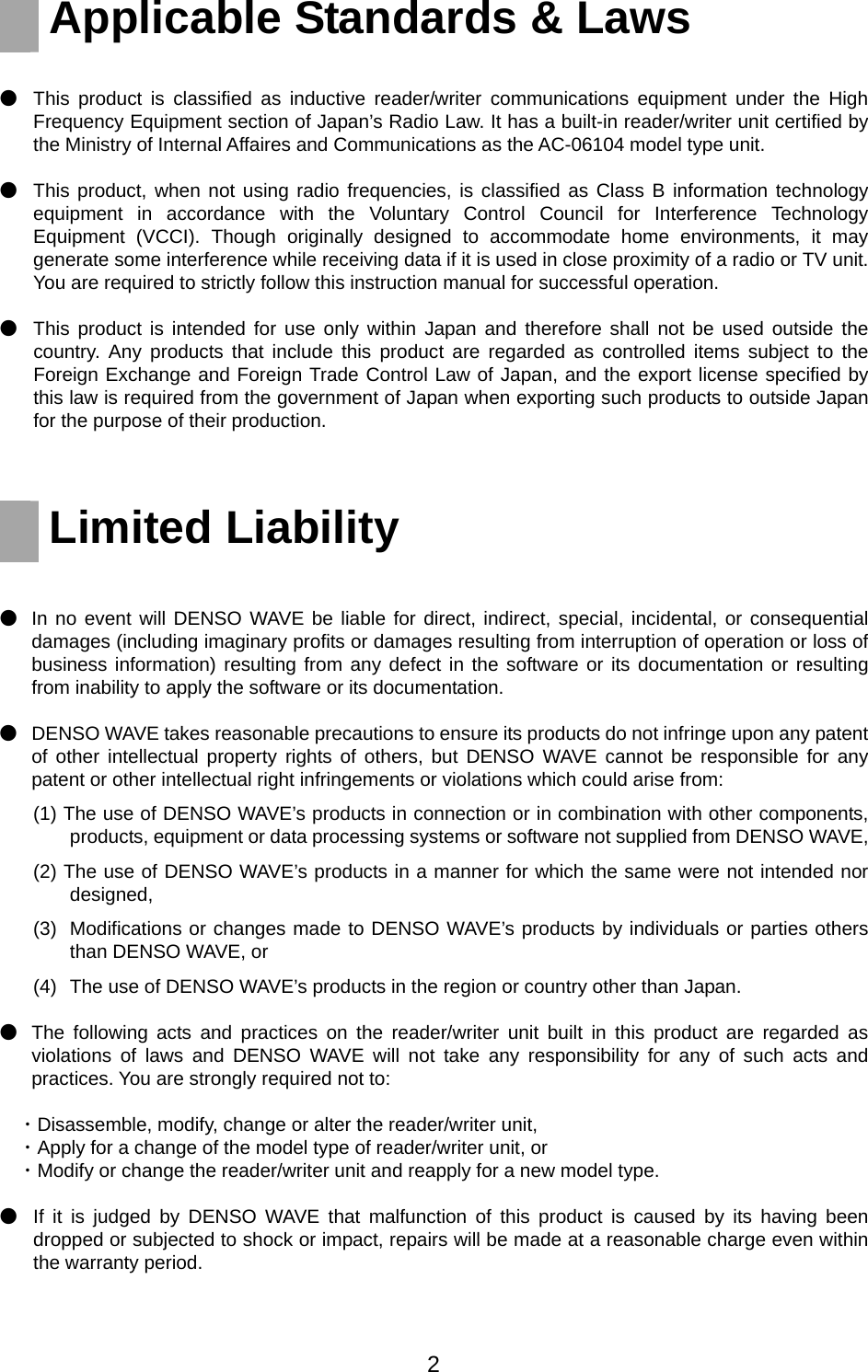   Applicable Standards &amp; Laws    ●  This product is classified as inductive reader/writer communications equipment under the High Frequency Equipment section of Japan’s Radio Law. It has a built-in reader/writer unit certified by the Ministry of Internal Affaires and Communications as the AC-06104 model type unit.   ●  This product, when not using radio frequencies, is classified as Class B information technology equipment in accordance with the Voluntary Control Council for Interference Technology Equipment (VCCI). Though originally designed to accommodate home environments, it may generate some interference while receiving data if it is used in close proximity of a radio or TV unit. You are required to strictly follow this instruction manual for successful operation.   ●  This product is intended for use only within Japan and therefore shall not be used outside the country. Any products that include this product are regarded as controlled items subject to the Foreign Exchange and Foreign Trade Control Law of Japan, and the export license specified by this law is required from the government of Japan when exporting such products to outside Japan for the purpose of their production.          Limited Liability   ●  In no event will DENSO WAVE be liable for direct, indirect, special, incidental, or consequential damages (including imaginary profits or damages resulting from interruption of operation or loss of business information) resulting from any defect in the software or its documentation or resulting from inability to apply the software or its documentation.     ●  DENSO WAVE takes reasonable precautions to ensure its products do not infringe upon any patent of other intellectual property rights of others, but DENSO WAVE cannot be responsible for any patent or other intellectual right infringements or violations which could arise from: (1) The use of DENSO WAVE’s products in connection or in combination with other components, products, equipment or data processing systems or software not supplied from DENSO WAVE, (2) The use of DENSO WAVE’s products in a manner for which the same were not intended nor designed, (3)  Modifications or changes made to DENSO WAVE’s products by individuals or parties others than DENSO WAVE, or (4)   The use of DENSO WAVE’s products in the region or country other than Japan. ●  The following acts and practices on the reader/writer unit built in this product are regarded as violations of laws and DENSO WAVE will not take any responsibility for any of such acts and practices. You are strongly required not to: ・Disassemble, modify, change or alter the reader/writer unit,     ・Apply for a change of the model type of reader/writer unit, or   ・Modify or change the reader/writer unit and reapply for a new model type.    ●  If it is judged by DENSO WAVE that malfunction of this product is caused by its having been dropped or subjected to shock or impact, repairs will be made at a reasonable charge even within the warranty period.   2