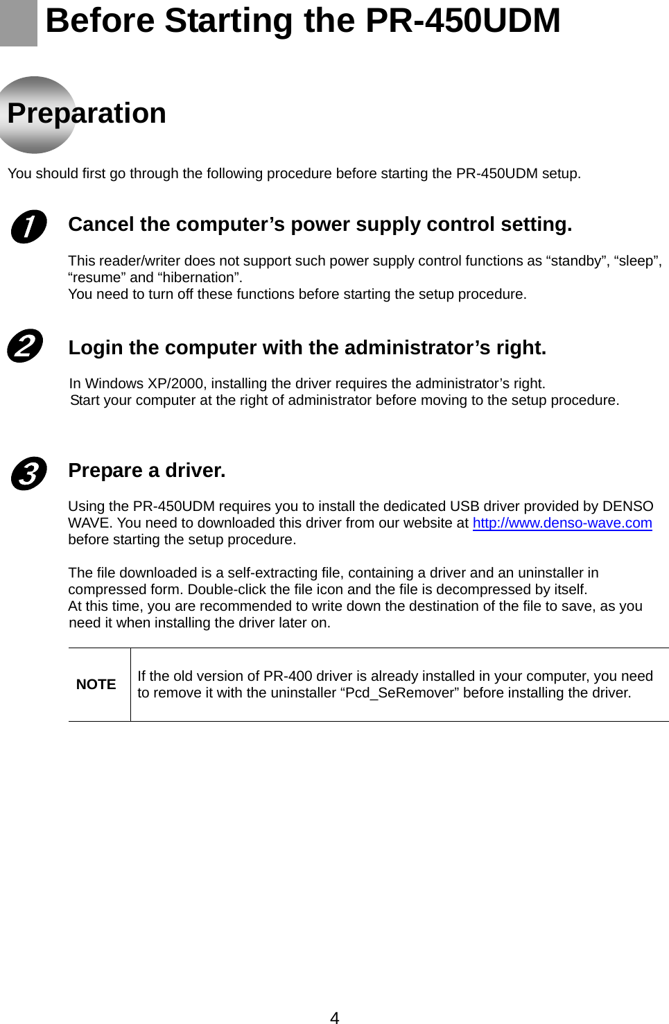    Before Starting the PR-450UDM    Preparation      You should first go through the following procedure before starting the PR-450UDM setup.   Cancel the computer’s power supply control setting.    This reader/writer does not support such power supply control functions as “standby”, “sleep”, “resume” and “hibernation”.   You need to turn off these functions before starting the setup procedure.     Login the computer with the administrator’s right.    ➊ ➋ In Windows XP/2000, installing the driver requires the administrator’s right.   Start your computer at the right of administrator before moving to the setup procedure.    Prepare a driver.  ➌ Using the PR-450UDM requires you to install the dedicated USB driver provided by DENSO WAVE. You need to downloaded this driver from our website at http://www.denso-wave.com before starting the setup procedure.  The file downloaded is a self-extracting file, containing a driver and an uninstaller in compressed form. Double-click the file icon and the file is decompressed by itself. At this time, you are recommended to write down the destination of the file to save, as you need it when installing the driver later on.            NOTE  If the old version of PR-400 driver is already installed in your computer, you need to remove it with the uninstaller “Pcd_SeRemover” before installing the driver.        4