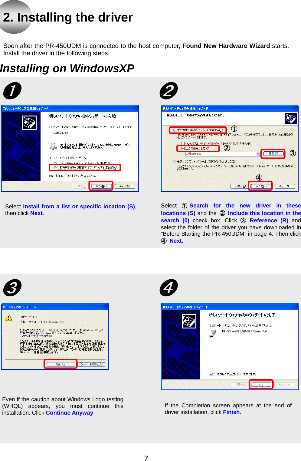  2. Installing the driver   Soon after the PR-450UDM is connected to the host computer, Found New Hardware Wizard starts. Install the driver in the following steps.    Installing on WindowsXP Select  ①Search for the new driver in theselocations (S) and the  ② Include this location in thesearch (0) check box. Click ③ Reference (R) andselect the folder of the driver you have downloaded in“Before Starting the PR-450UDM” in page 4. Then click④ Next.   ➋➊ Select Install from a list or specific location (S), then click Next. ④ ③② ① If the Completion screen appears at the end of driver installation, click Finish. Even if the caution about Windows Logo testing(WHQL) appears, you must continue thisinstallation. Click Continue Anyway.  ➌  ➍  7