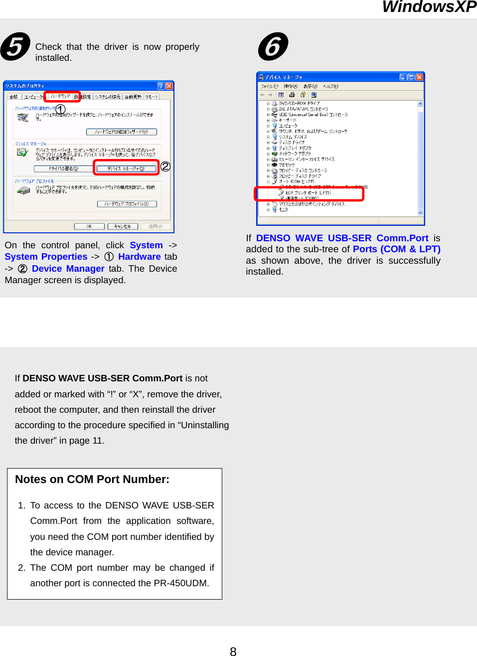      WindowsXP ➎ Check that the driver is now properlyinstalled. ➏① ② If  DENSO WAVE USB-SER Comm.Port is added to the sub-tree of Ports (COM &amp; LPT)as shown above, the driver is successfullyinstalled.  On the control panel, click System -&gt;System Properties -&gt; ① Hardware tab-&gt;  ② Device Manager tab. The DeviceManager screen is displayed. Notes on COM Port Number:  1. To access to the DENSO WAVE USB-SERComm.Port from the application software,you need the COM port number identified bythe device manager. 2. The COM port number may be changed ifanother port is connected the PR-450UDM.If DENSO WAVE USB-SER Comm.Port is not added or marked with “!” or “X”, remove the driver, reboot the computer, and then reinstall the driver according to the procedure specified in “Uninstalling the driver” in page 11.   8