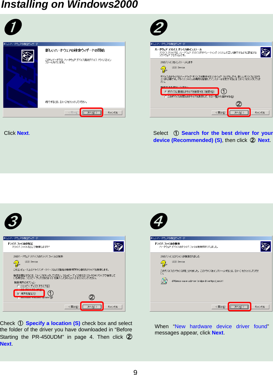    9Installing on Windows2000 Click Next. ➊  ➋Select  ① Search for the best driver for your device (Recommended) (S), then click  ② Next. ① ② Check  ① Specify a location (S) check box and select the folder of the driver you have downloaded in “Before Starting the PR-450UDM” in page 4. Then click ②Next.   ② ① When “New hardware device driver found”messages appear, click Next. ➍➌ 