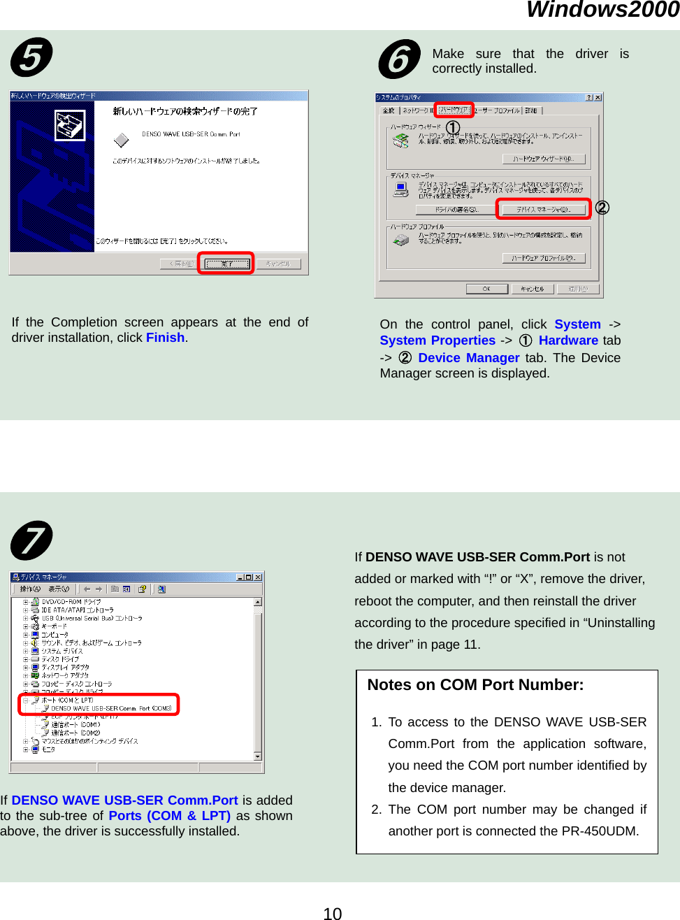    Windows2000② ①Make sure that the driver iscorrectly installed. On the control panel, click System -&gt;System Properties -&gt;  ① Hardware tab-&gt;  ② Device Manager tab. The DeviceManager screen is displayed.   If the Completion screen appears at the end ofdriver installation, click Finish.  ➏➎ Notes on COM Port Number:  1. To access to the DENSO WAVE USB-SERComm.Port from the application software,you need the COM port number identified bythe device manager. 2. The COM port number may be changed ifanother port is connected the PR-450UDM.If DENSO WAVE USB-SER Comm.Port is not added or marked with “!” or “X”, remove the driver, reboot the computer, and then reinstall the driver according to the procedure specified in “Uninstalling the driver” in page 11. ➐ If DENSO WAVE USB-SER Comm.Port is addedto the sub-tree of Ports (COM &amp; LPT) as shownabove, the driver is successfully installed.    10