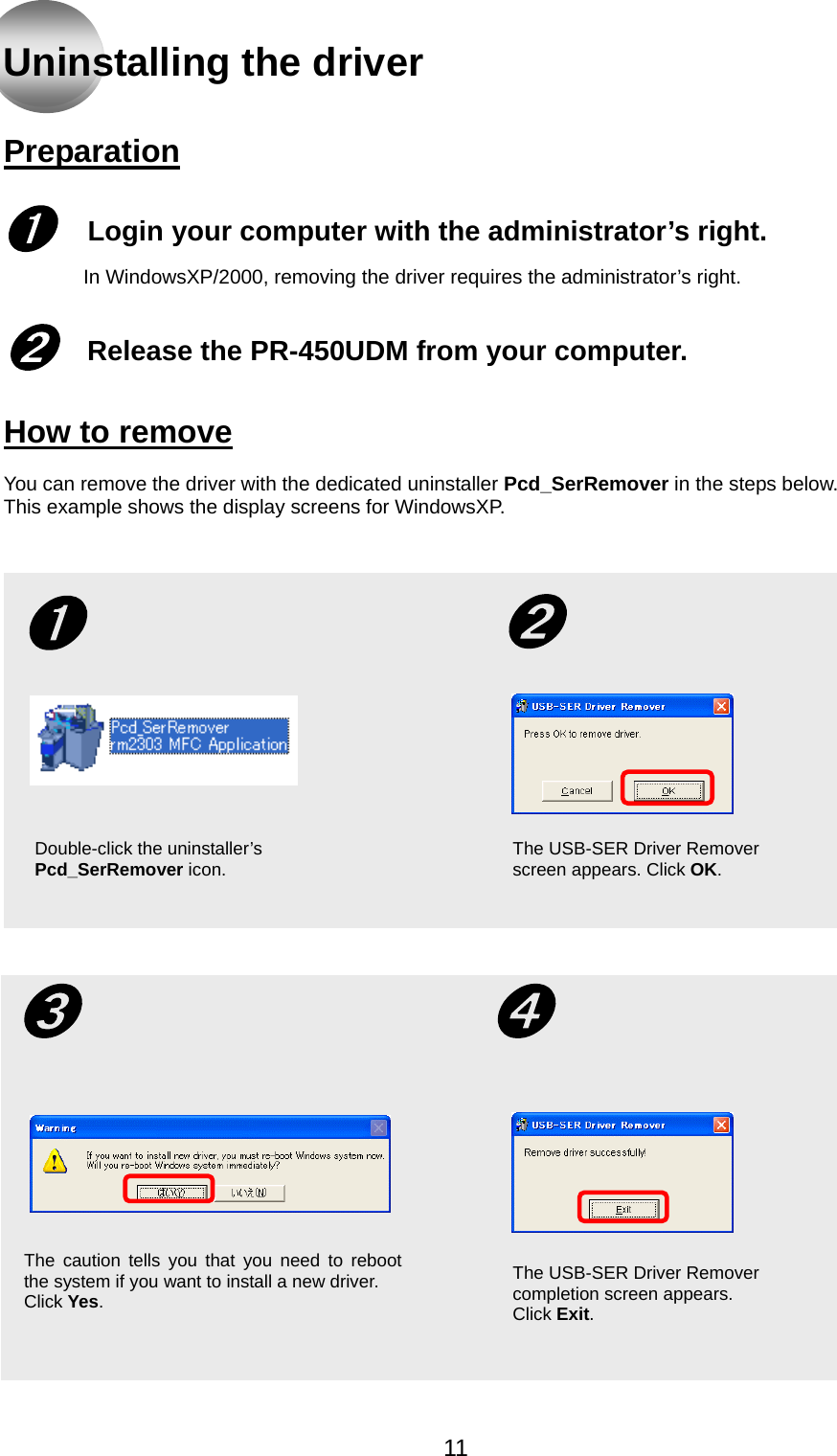   Uninstalling the driver   Preparation   Login your computer with the administrator’s right.   ➊ In WindowsXP/2000, removing the driver requires the administrator’s right.   Release the PR-450UDM from your computer.  ➋  How to remove  You can remove the driver with the dedicated uninstaller Pcd_SerRemover in the steps below. This example shows the display screens for WindowsXP.  ➋➊ Double-click the uninstaller’s Pcd_SerRemover icon.  The USB-SER Driver Remover screen appears. Click OK. The USB-SER Driver Remover completion screen appears.   Click Exit.➌  ➍ The caution tells you that you need to rebootthe system if you want to install a new driver. Click Yes.    11