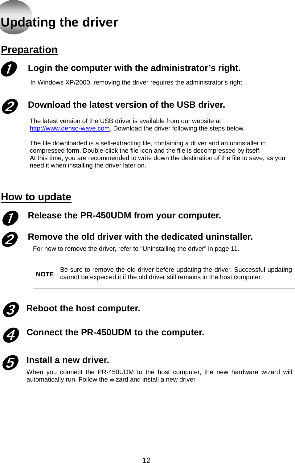   Updating the driver   Preparation  Login the computer with the administrator’s right. In Windows XP/2000, removing the driver requires the administrator’s right.   Download the latest version of the USB driver.  ➊ ➋ The latest version of the USB driver is available from our website at http://www.denso-wave.com. Download the driver following the steps below.  The file downloaded is a self-extracting file, containing a driver and an uninstaller in compressed form. Double-click the file icon and the file is decompressed by itself. At this time, you are recommended to write down the destination of the file to save, as you need it when installing the driver later on.  How to update Release the PR-450UDM from your computer.  Remove the old driver with the dedicated uninstaller. ➊ ➋ For how to remove the driver, refer to “Uninstalling the driver” in page 11.  NOTE  Be sure to remove the old driver before updating the driver. Successful updating cannot be expected it if the old driver still remains in the host computer.   Reboot the host computer. ➌  Connect the PR-450UDM to the computer.  ➍ Install a new driver. When you connect the PR-450UDM to the host computer, the new hardware wizard will automatically run. Follow the wizard and install a new driver.   ➎     12