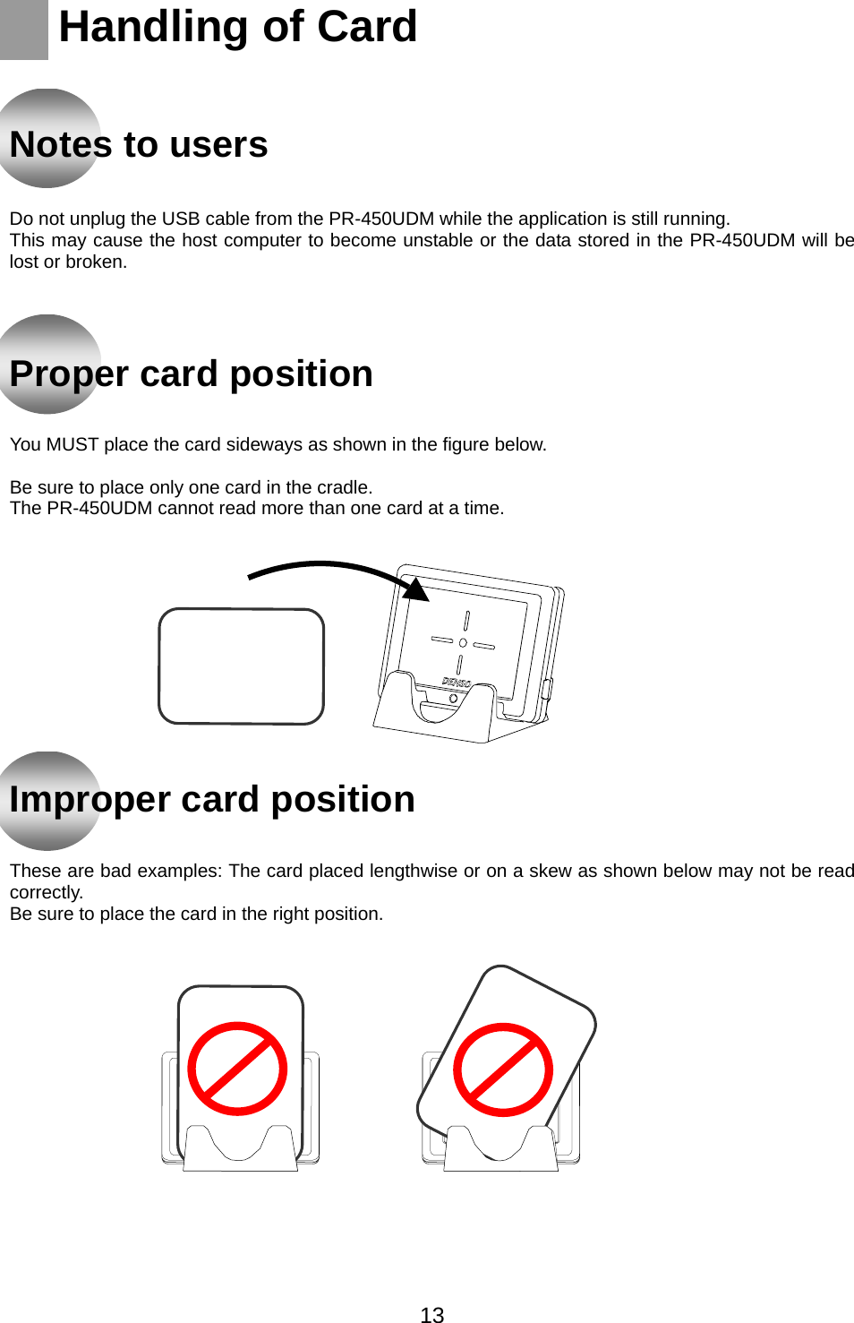    Handling of Card    Notes to users   Do not unplug the USB cable from the PR-450UDM while the application is still running. This may cause the host computer to become unstable or the data stored in the PR-450UDM will be lost or broken.     Proper card position   You MUST place the card sideways as shown in the figure below.  Be sure to place only one card in the cradle. The PR-450UDM cannot read more than one card at a time.              Improper card position   These are bad examples: The card placed lengthwise or on a skew as shown below may not be read correctly. Be sure to place the card in the right position.       13