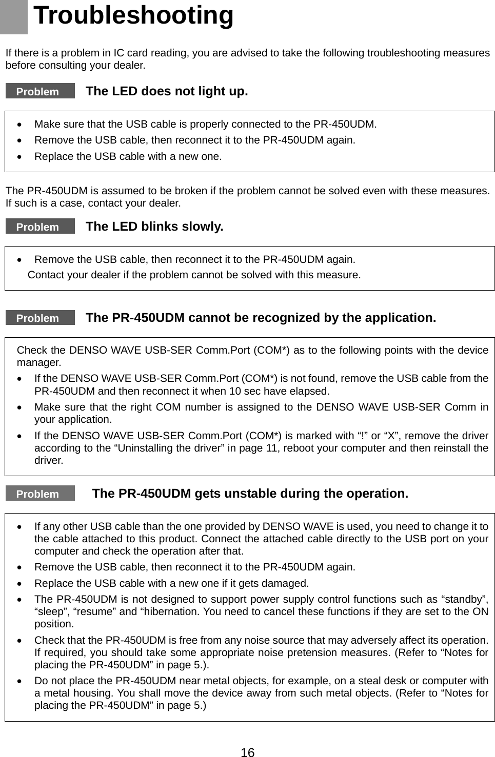    Troubleshooting  If there is a problem in IC card reading, you are advised to take the following troubleshooting measures before consulting your dealer.   Problem   The LED does not light up.  •  Make sure that the USB cable is properly connected to the PR-450UDM. •  Remove the USB cable, then reconnect it to the PR-450UDM again. •  Replace the USB cable with a new one.  The PR-450UDM is assumed to be broken if the problem cannot be solved even with these measures. If such is a case, contact your dealer.     Problem   The LED blinks slowly.  •  Remove the USB cable, then reconnect it to the PR-450UDM again. Contact your dealer if the problem cannot be solved with this measure.    Problem   The PR-450UDM cannot be recognized by the application.    Check the DENSO WAVE USB-SER Comm.Port (COM*) as to the following points with the device manager. •  If the DENSO WAVE USB-SER Comm.Port (COM*) is not found, remove the USB cable from the PR-450UDM and then reconnect it when 10 sec have elapsed. •  Make sure that the right COM number is assigned to the DENSO WAVE USB-SER Comm in your application.   •  If the DENSO WAVE USB-SER Comm.Port (COM*) is marked with “!” or “X”, remove the driver according to the “Uninstalling the driver” in page 11, reboot your computer and then reinstall the driver.    Problem     The PR-450UDM gets unstable during the operation.  •  If any other USB cable than the one provided by DENSO WAVE is used, you need to change it to the cable attached to this product. Connect the attached cable directly to the USB port on your computer and check the operation after that. •  Remove the USB cable, then reconnect it to the PR-450UDM again. •  Replace the USB cable with a new one if it gets damaged.   •  The PR-450UDM is not designed to support power supply control functions such as “standby”, “sleep”, “resume” and “hibernation. You need to cancel these functions if they are set to the ON position.  •  Check that the PR-450UDM is free from any noise source that may adversely affect its operation. If required, you should take some appropriate noise pretension measures. (Refer to “Notes for placing the PR-450UDM” in page 5.). •  Do not place the PR-450UDM near metal objects, for example, on a steal desk or computer with a metal housing. You shall move the device away from such metal objects. (Refer to “Notes for placing the PR-450UDM” in page 5.)    16