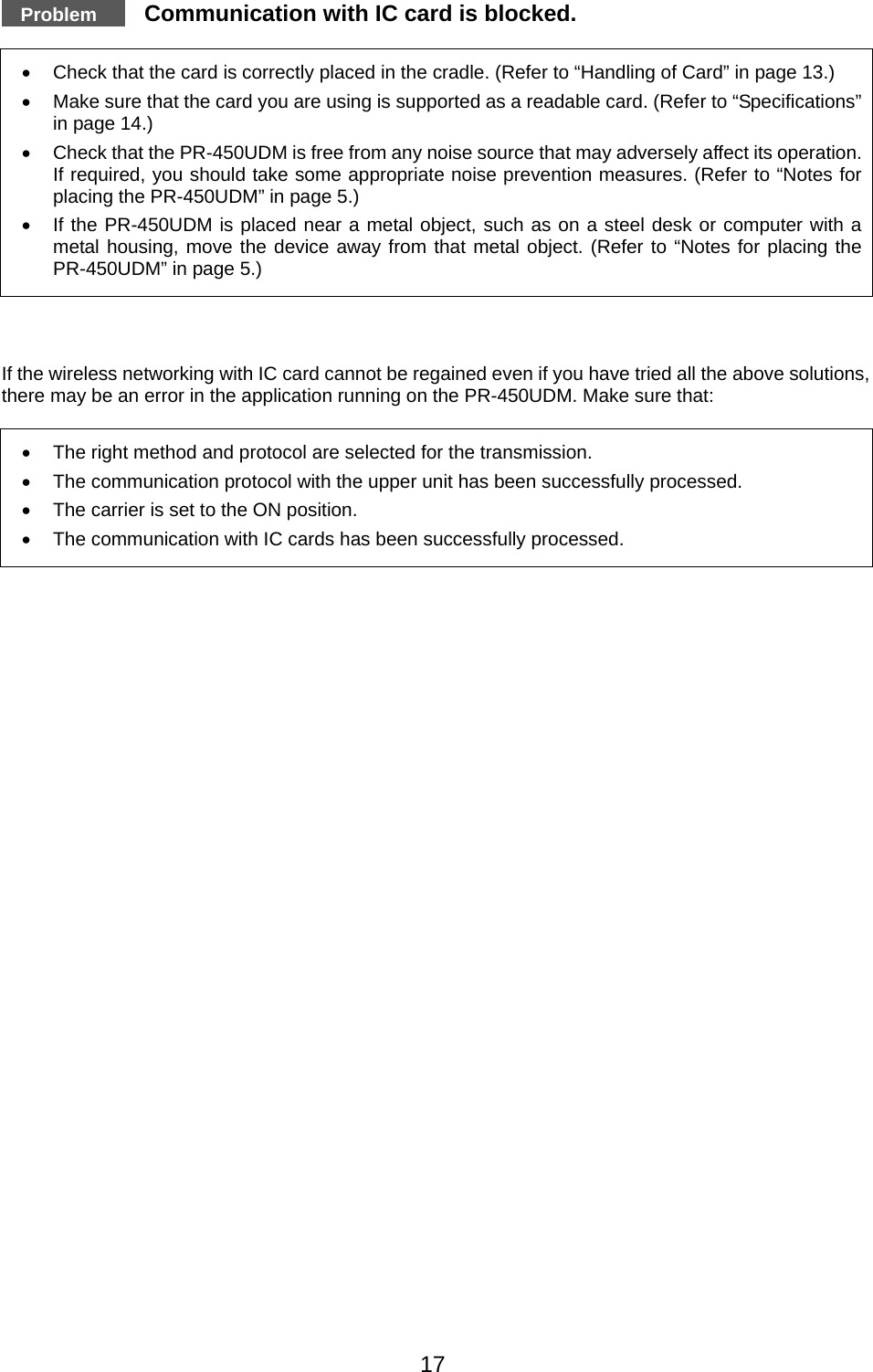   Problem   Communication with IC card is blocked.  •  Check that the card is correctly placed in the cradle. (Refer to “Handling of Card” in page 13.) •  Make sure that the card you are using is supported as a readable card. (Refer to “Specifications” in page 14.) •  Check that the PR-450UDM is free from any noise source that may adversely affect its operation. If required, you should take some appropriate noise prevention measures. (Refer to “Notes for placing the PR-450UDM” in page 5.) •  If the PR-450UDM is placed near a metal object, such as on a steel desk or computer with a metal housing, move the device away from that metal object. (Refer to “Notes for placing the PR-450UDM” in page 5.)    If the wireless networking with IC card cannot be regained even if you have tried all the above solutions, there may be an error in the application running on the PR-450UDM. Make sure that:  •  The right method and protocol are selected for the transmission. •  The communication protocol with the upper unit has been successfully processed.   •  The carrier is set to the ON position.   •  The communication with IC cards has been successfully processed.            17