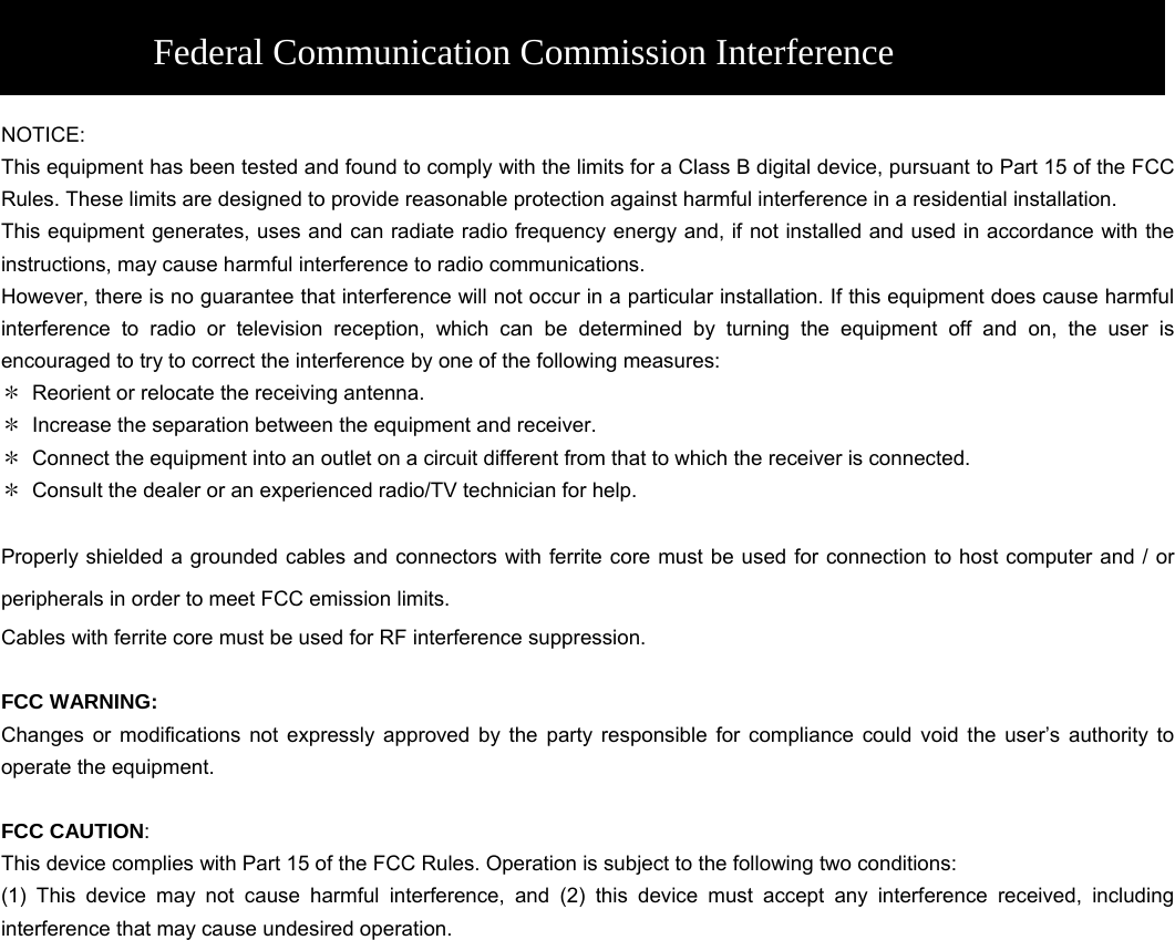    Federal Communication Commission Interference Statement NOTICE: This equipment has been tested and found to comply with the limits for a Class B digital device, pursuant to Part 15 of the FCC Rules. These limits are designed to provide reasonable protection against harmful interference in a residential installation.   This equipment generates, uses and can radiate radio frequency energy and, if not installed and used in accordance with the instructions, may cause harmful interference to radio communications.   However, there is no guarantee that interference will not occur in a particular installation. If this equipment does cause harmful interference to radio or television reception, which can be determined by turning the equipment off and on, the user is encouraged to try to correct the interference by one of the following measures:   ＊  Reorient or relocate the receiving antenna.   ＊  Increase the separation between the equipment and receiver.   ＊  Connect the equipment into an outlet on a circuit different from that to which the receiver is connected.   ＊  Consult the dealer or an experienced radio/TV technician for help.    Properly shielded a grounded cables and connectors with ferrite core must be used for connection to host computer and / or peripherals in order to meet FCC emission limits. Cables with ferrite core must be used for RF interference suppression.  FCC WARNING: Changes or modifications not expressly approved by the party responsible for compliance could void the user’s authority to operate the equipment.  FCC CAUTION:  This device complies with Part 15 of the FCC Rules. Operation is subject to the following two conditions:   (1) This device may not cause harmful interference, and (2) this device must accept any interference received, including interference that may cause undesired operation.    