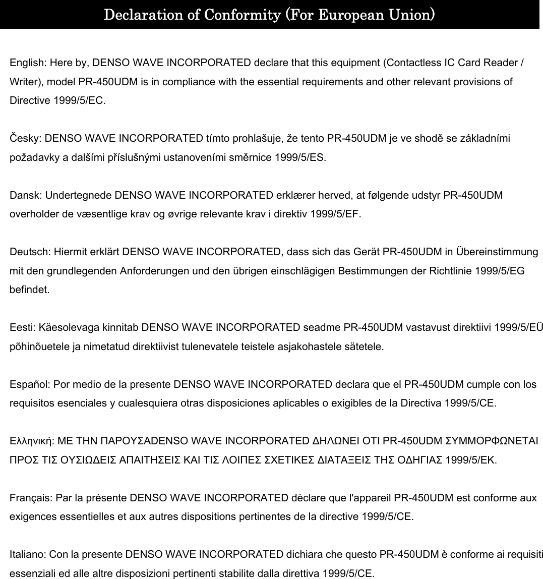    Declaration of Conformity (For European Union)  English: Here by, DENSO WAVE INCORPORATED declare that this equipment (Contactless IC Card Reader / Writer), model PR-450UDM is in compliance with the essential requirements and other relevant provisions of Directive 1999/5/EC.  Česky: DENSO WAVE INCORPORATED tímto prohlašuje, že tento PR-450UDM je ve shodě se základními požadavky a dalšími příslušnými ustanoveními směrnice 1999/5/ES.  Dansk: Undertegnede DENSO WAVE INCORPORATED erklærer herved, at følgende udstyr PR-450UDM overholder de væsentlige krav og øvrige relevante krav i direktiv 1999/5/EF.  Deutsch: Hiermit erklärt DENSO WAVE INCORPORATED, dass sich das Gerät PR-450UDM in Übereinstimmung mit den grundlegenden Anforderungen und den übrigen einschlägigen Bestimmungen der Richtlinie 1999/5/EG befindet.  Eesti: Käesolevaga kinnitab DENSO WAVE INCORPORATED seadme PR-450UDM vastavust direktiivi 1999/5/EÜ põhinõuetele ja nimetatud direktiivist tulenevatele teistele asjakohastele sätetele.  Español: Por medio de la presente DENSO WAVE INCORPORATED declara que el PR-450UDM cumple con los requisitos esenciales y cualesquiera otras disposiciones aplicables o exigibles de la Directiva 1999/5/CE.  Ελληνική: ΜΕ ΤΗΝ ΠΑΡΟΥΣΑDENSO WAVE INCORPORATED ΔΗΛΩΝΕΙ ΟΤΙ PR-450UDM ΣΥΜΜΟΡΦΩΝΕΤΑΙ ΠΡΟΣ ΤΙΣ ΟΥΣΙΩΔΕΙΣ ΑΠΑΙΤΗΣΕΙΣ ΚΑΙ ΤΙΣ ΛΟΙΠΕΣ ΣΧΕΤΙΚΕΣ ΔΙΑΤΑΞΕΙΣ ΤΗΣ ΟΔΗΓΙΑΣ 1999/5/ΕΚ.  Français: Par la présente DENSO WAVE INCORPORATED déclare que l&apos;appareil PR-450UDM est conforme aux exigences essentielles et aux autres dispositions pertinentes de la directive 1999/5/CE.  Italiano: Con la presente DENSO WAVE INCORPORATED dichiara che questo PR-450UDM è conforme ai requisiti essenziali ed alle altre disposizioni pertinenti stabilite dalla direttiva 1999/5/CE.  