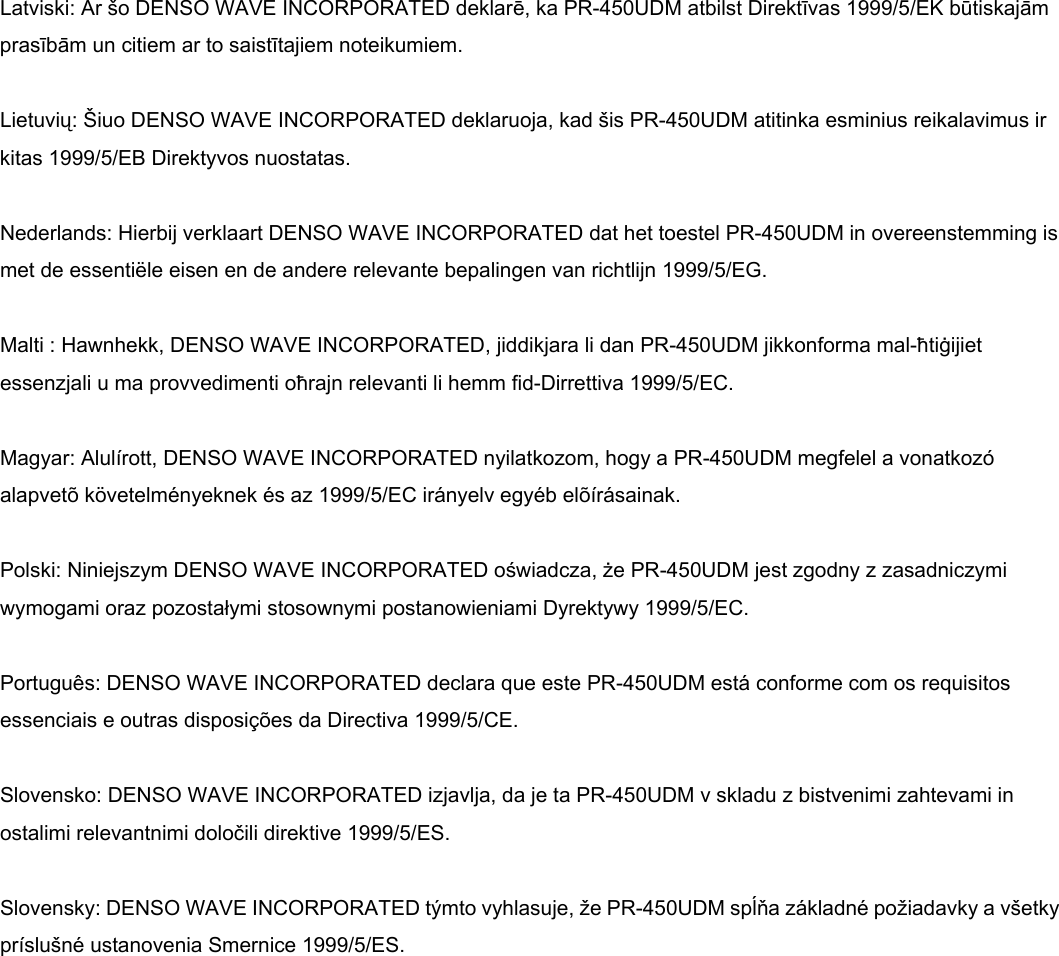     Latviski: Ar šo DENSO WAVE INCORPORATED deklarē, ka PR-450UDM atbilst Direktīvas 1999/5/EK būtiskajām prasībām un citiem ar to saistītajiem noteikumiem.  Lietuvių: Šiuo DENSO WAVE INCORPORATED deklaruoja, kad šis PR-450UDM atitinka esminius reikalavimus ir kitas 1999/5/EB Direktyvos nuostatas.  Nederlands: Hierbij verklaart DENSO WAVE INCORPORATED dat het toestel PR-450UDM in overeenstemming is met de essentiële eisen en de andere relevante bepalingen van richtlijn 1999/5/EG.  Malti : Hawnhekk, DENSO WAVE INCORPORATED, jiddikjara li dan PR-450UDM jikkonforma mal-ħtiġijiet essenzjali u ma provvedimenti oħrajn relevanti li hemm fid-Dirrettiva 1999/5/EC.  Magyar: Alulírott, DENSO WAVE INCORPORATED nyilatkozom, hogy a PR-450UDM megfelel a vonatkozó alapvetõ követelményeknek és az 1999/5/EC irányelv egyéb elõírásainak.  Polski: Niniejszym DENSO WAVE INCORPORATED oświadcza, że PR-450UDM jest zgodny z zasadniczymi wymogami oraz pozostałymi stosownymi postanowieniami Dyrektywy 1999/5/EC.  Português: DENSO WAVE INCORPORATED declara que este PR-450UDM está conforme com os requisitos essenciais e outras disposições da Directiva 1999/5/CE.  Slovensko: DENSO WAVE INCORPORATED izjavlja, da je ta PR-450UDM v skladu z bistvenimi zahtevami in ostalimi relevantnimi določili direktive 1999/5/ES.  Slovensky: DENSO WAVE INCORPORATED týmto vyhlasuje, že PR-450UDM spĺňa základné požiadavky a všetky príslušné ustanovenia Smernice 1999/5/ES.  