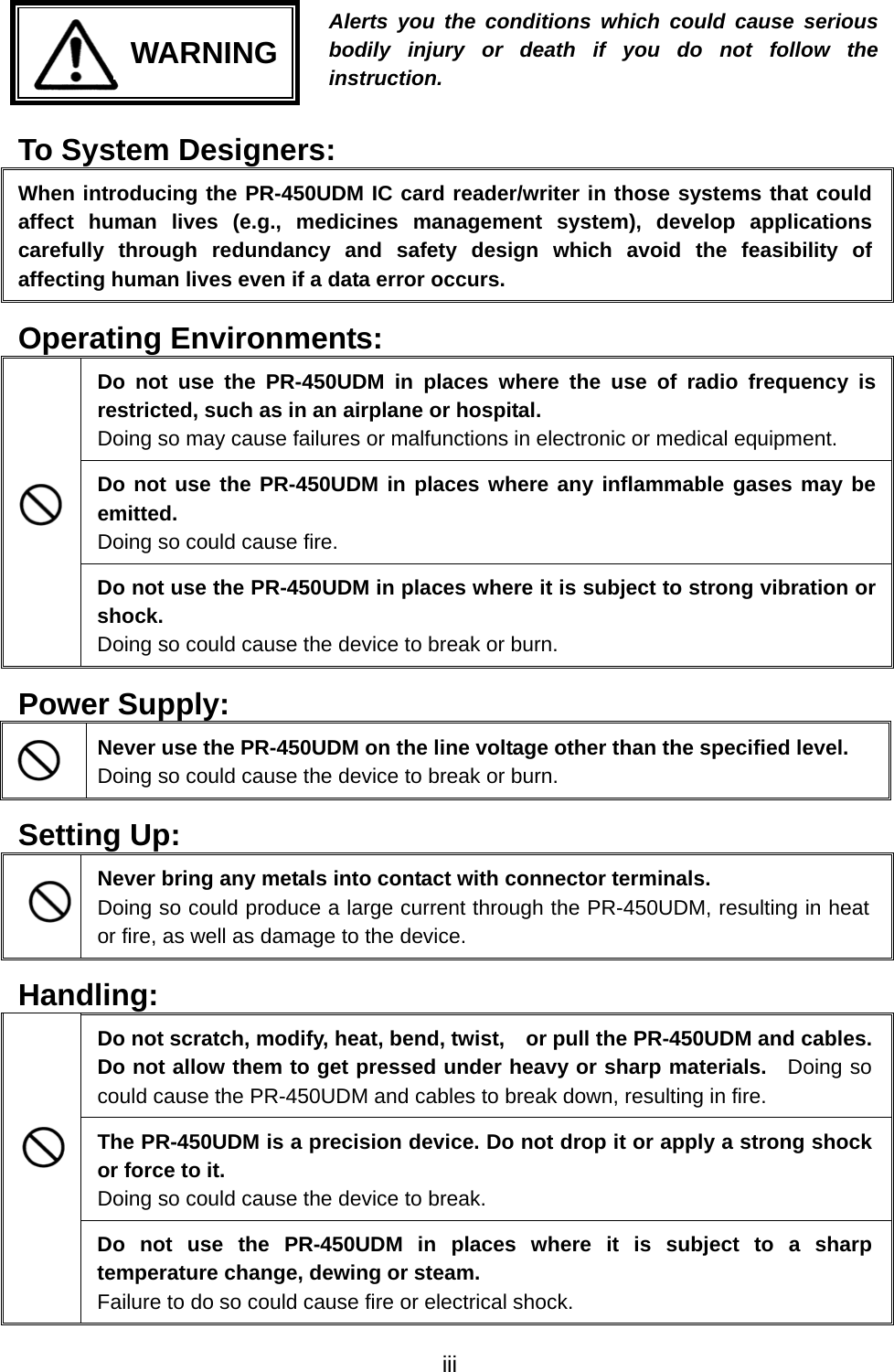     WARNING Alerts you the conditions which could cause seriousbodily injury or death if you do not follow the instruction. To System Designers: When introducing the PR-450UDM IC card reader/writer in those systems that could affect human lives (e.g., medicines management system), develop applications carefully through redundancy and safety design which avoid the feasibility of affecting human lives even if a data error occurs. Operating Environments: Do not use the PR-450UDM in places where the use of radio frequency is restricted, such as in an airplane or hospital. Doing so may cause failures or malfunctions in electronic or medical equipment. Do not use the PR-450UDM in places where any inflammable gases may be emitted. Doing so could cause fire.  Do not use the PR-450UDM in places where it is subject to strong vibration or shock. Doing so could cause the device to break or burn. Power Supply:  Never use the PR-450UDM on the line voltage other than the specified level. Doing so could cause the device to break or burn. Setting Up:  Never bring any metals into contact with connector terminals. Doing so could produce a large current through the PR-450UDM, resulting in heat or fire, as well as damage to the device. Handling: Do not scratch, modify, heat, bend, twist,    or pull the PR-450UDM and cables. Do not allow them to get pressed under heavy or sharp materials.  Doing so could cause the PR-450UDM and cables to break down, resulting in fire. The PR-450UDM is a precision device. Do not drop it or apply a strong shock or force to it. Doing so could cause the device to break.  Do not use the PR-450UDM in places where it is subject to a sharp temperature change, dewing or steam.   Failure to do so could cause fire or electrical shock.   iii