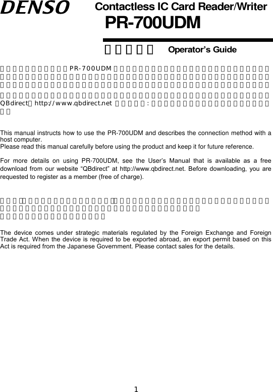 1   Contactless IC Card Reader/Writer PR-700UDM 操作ガイド   Operator’s Guide  この「操作ガイド」は、PR-700UDM の取り扱い方法、接続方法および操作方法について説明しています。ご使用の前にこの「操作ガイド」をよくお読みいただき、本機を正しく、効果的にご活用ください。なお、この「操作ガイド」は必ず所定の場所に保管するようにしてください。 本製品の詳しい使い方は、別冊の取扱説明書をご覧ください。取扱説明書は、当社ホームページQBdirect（http://www.qbdirect.net 会員登録制: 利用無料）から無償でダウンロードできます。  This manual instructs how to use the PR-700UDM and describes the connection method with a host computer.   Please read this manual carefully before using the product and keep it for future reference.    For  more  details  on  using  PR-700UDM,  see  the  User’s  Manual  that  is  available  as  a  free download  from  our  website  “QBdirect” at http://www.qbdirect.net.  Before downloading,  you  are requested to register as a member (free of charge).   本機は｢外国為替および外国貿易管理法｣に定める戦略物資に該当しますので、日本国外に輸出する必要がある場合は、同法に基づく日本国政府の輸出許可が必要です。 詳細は担当営業にお問合せください。  The  device  comes  under  strategic  materials  regulated  by  the  Foreign  Exchange  and  Foreign Trade Act. When the device is required to be exported abroad, an export permit based on  this Act is required from the Japanese Government. Please contact sales for the details.                     