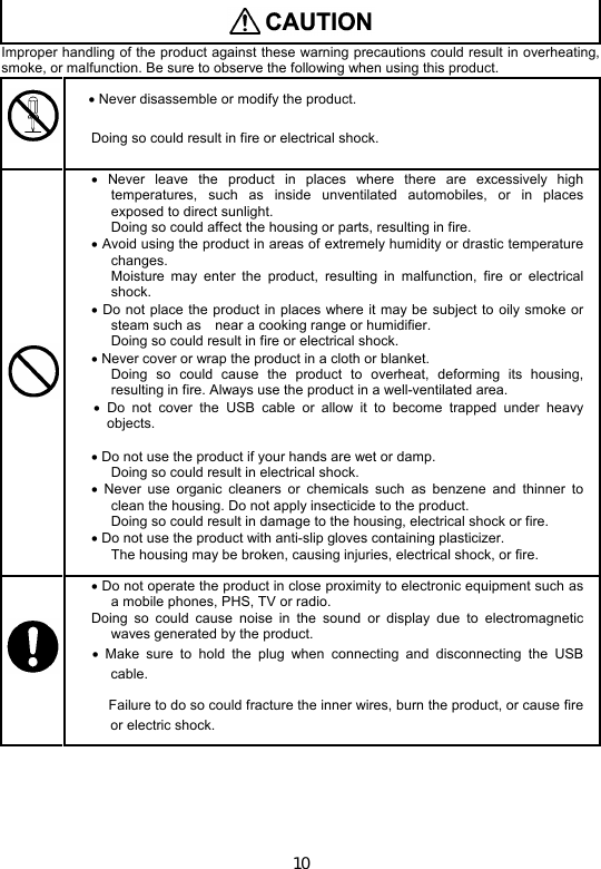 10   Improper handling of the product against these warning precautions could result in overheating, smoke, or malfunction. Be sure to observe the following when using this product.    Never disassemble or modify the product. Doing so could result in fire or electrical shock.   Never  leave  the  product  in  places  where  there  are  excessively  high temperatures,  such  as  inside  unventilated  automobiles,  or  in  places exposed to direct sunlight.   Doing so could affect the housing or parts, resulting in fire.  Avoid using the product in areas of extremely humidity or drastic temperature changes.   Moisture  may  enter  the  product,  resulting  in  malfunction,  fire  or  electrical shock.  Do not  place the  product in  places where it may be subject to oily smoke or steam such as    near a cooking range or humidifier.   Doing so could result in fire or electrical shock.  Never cover or wrap the product in a cloth or blanket.   Doing  so  could  cause  the  product  to  overheat,  deforming  its  housing, resulting in fire. Always use the product in a well-ventilated area.   Do  not  cover  the  USB  cable  or  allow  it  to  become  trapped  under  heavy objects.     Do not use the product if your hands are wet or damp.     Doing so could result in electrical shock.   Never  use organic  cleaners  or  chemicals  such  as  benzene  and  thinner  to clean the housing. Do not apply insecticide to the product.   Doing so could result in damage to the housing, electrical shock or fire.   Do not use the product with anti-slip gloves containing plasticizer.   The housing may be broken, causing injuries, electrical shock, or fire.  Do not operate the product in close proximity to electronic equipment such as a mobile phones, PHS, TV or radio. Doing  so  could  cause  noise  in  the  sound  or  display  due  to  electromagnetic waves generated by the product.    Make  sure  to  hold  the  plug  when  connecting  and  disconnecting  the  USB cable. Failure to do so could fracture the inner wires, burn the product, or cause fire or electric shock.    