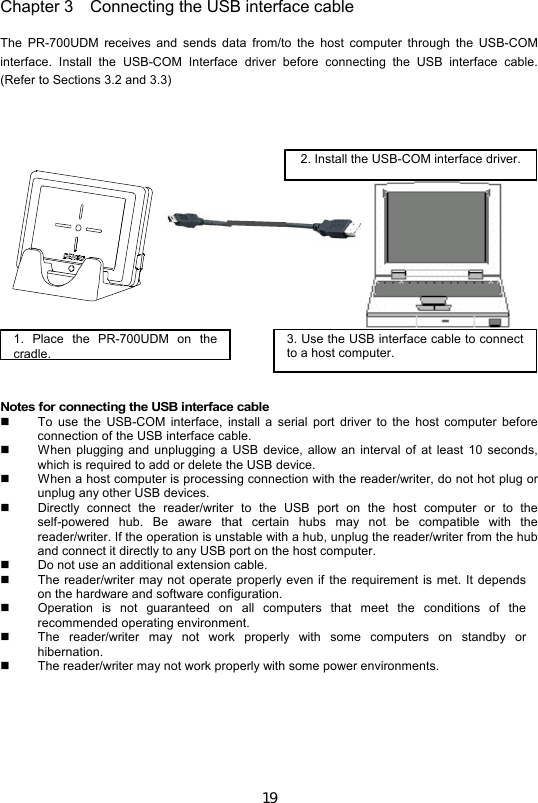 19 Chapter 3 Connecting the USB interface cable   The  PR-700UDM  receives  and  sends  data  from/to  the  host  computer  through  the  USB-COM interface.  Install  the  USB-COM  Interface  driver  before  connecting  the  USB  interface  cable. (Refer to Sections 3.2 and 3.3)          Notes for connecting the USB interface cable   To  use  the  USB-COM  interface,  install  a  serial  port  driver  to  the  host  computer  before connection of the USB interface cable.   When plugging and  unplugging a  USB  device, allow  an  interval of  at  least  10 seconds, which is required to add or delete the USB device.   When a host computer is processing connection with the reader/writer, do not hot plug or unplug any other USB devices.     Directly  connect  the  reader/writer  to  the  USB  port  on  the  host  computer  or  to  the self-powered  hub.  Be  aware  that  certain  hubs  may  not  be  compatible  with  the reader/writer. If the operation is unstable with a hub, unplug the reader/writer from the hub and connect it directly to any USB port on the host computer.   Do not use an additional extension cable.     The reader/writer may not operate properly even if  the  requirement  is  met.  It depends on the hardware and software configuration.     Operation  is  not  guaranteed  on  all  computers  that  meet  the  conditions  of  the recommended operating environment.     The  reader/writer  may  not  work  properly  with  some  computers  on  standby  or hibernation.   The reader/writer may not work properly with some power environments.  1.  Place  the  PR-700UDM  on  the cradle.  3. Use the USB interface cable to connect to a host computer.   2. Install the USB-COM interface driver. 