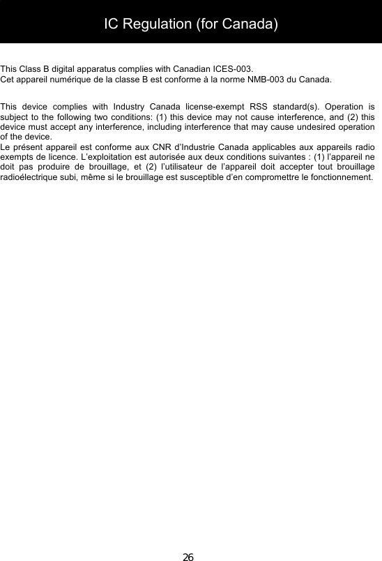 26    This Class B digital apparatus complies with Canadian ICES-003. Cet appareil numérique de la classe B est conforme à la norme NMB-003 du Canada.  This  device  complies  with  Industry  Canada  license-exempt  RSS  standard(s).  Operation  is subject to the following two conditions:  (1)  this device may not cause  interference, and  (2) this device must accept any interference, including interference that may cause undesired operation of the device. Le présent appareil est conforme aux CNR d’Industrie Canada  applicables aux appareils radio exempts de licence. L’exploitation est autorisée aux deux conditions suivantes : (1) l’appareil ne doit  pas  produire  de  brouillage,  et  (2)  l’utilisateur  de  l’appareil  doit  accepter  tout  brouillage radioélectrique subi, même si le brouillage est susceptible d’en compromettre le fonctionnement. IC Regulation (for Canada) 